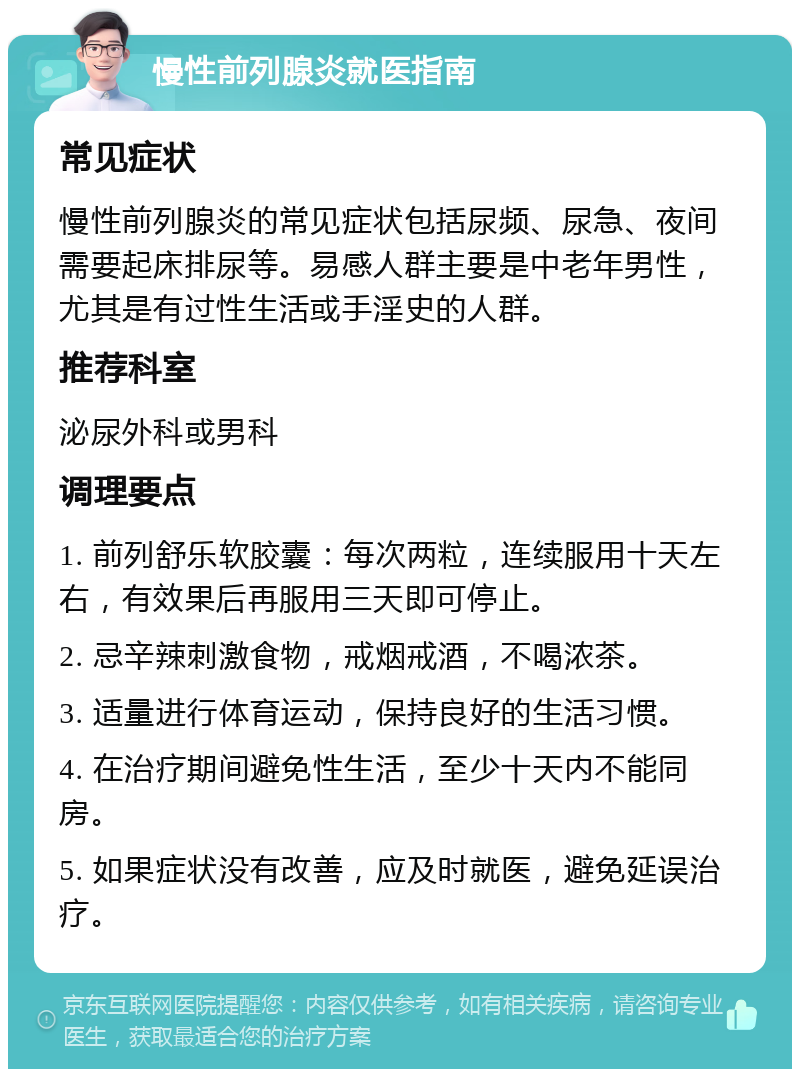 慢性前列腺炎就医指南 常见症状 慢性前列腺炎的常见症状包括尿频、尿急、夜间需要起床排尿等。易感人群主要是中老年男性，尤其是有过性生活或手淫史的人群。 推荐科室 泌尿外科或男科 调理要点 1. 前列舒乐软胶囊：每次两粒，连续服用十天左右，有效果后再服用三天即可停止。 2. 忌辛辣刺激食物，戒烟戒酒，不喝浓茶。 3. 适量进行体育运动，保持良好的生活习惯。 4. 在治疗期间避免性生活，至少十天内不能同房。 5. 如果症状没有改善，应及时就医，避免延误治疗。