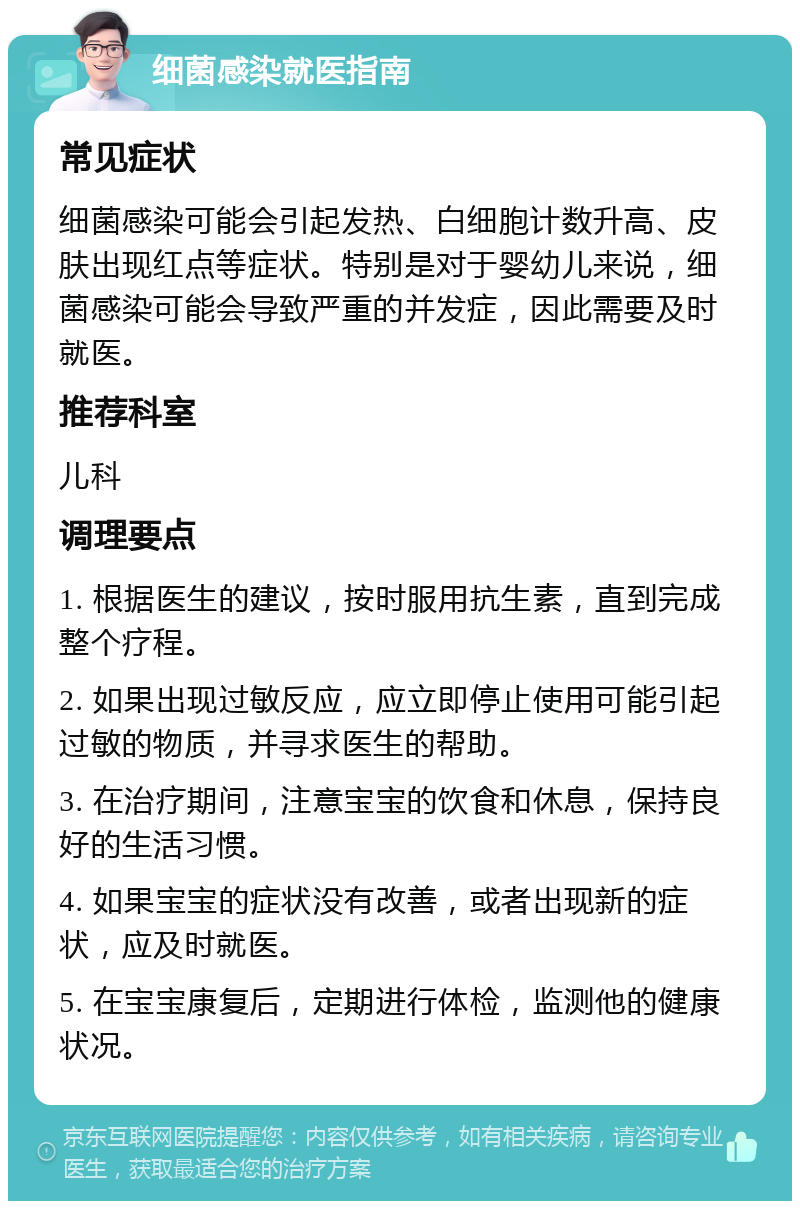 细菌感染就医指南 常见症状 细菌感染可能会引起发热、白细胞计数升高、皮肤出现红点等症状。特别是对于婴幼儿来说，细菌感染可能会导致严重的并发症，因此需要及时就医。 推荐科室 儿科 调理要点 1. 根据医生的建议，按时服用抗生素，直到完成整个疗程。 2. 如果出现过敏反应，应立即停止使用可能引起过敏的物质，并寻求医生的帮助。 3. 在治疗期间，注意宝宝的饮食和休息，保持良好的生活习惯。 4. 如果宝宝的症状没有改善，或者出现新的症状，应及时就医。 5. 在宝宝康复后，定期进行体检，监测他的健康状况。