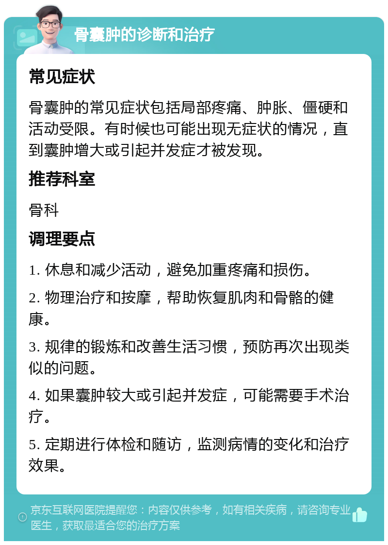 骨囊肿的诊断和治疗 常见症状 骨囊肿的常见症状包括局部疼痛、肿胀、僵硬和活动受限。有时候也可能出现无症状的情况，直到囊肿增大或引起并发症才被发现。 推荐科室 骨科 调理要点 1. 休息和减少活动，避免加重疼痛和损伤。 2. 物理治疗和按摩，帮助恢复肌肉和骨骼的健康。 3. 规律的锻炼和改善生活习惯，预防再次出现类似的问题。 4. 如果囊肿较大或引起并发症，可能需要手术治疗。 5. 定期进行体检和随访，监测病情的变化和治疗效果。