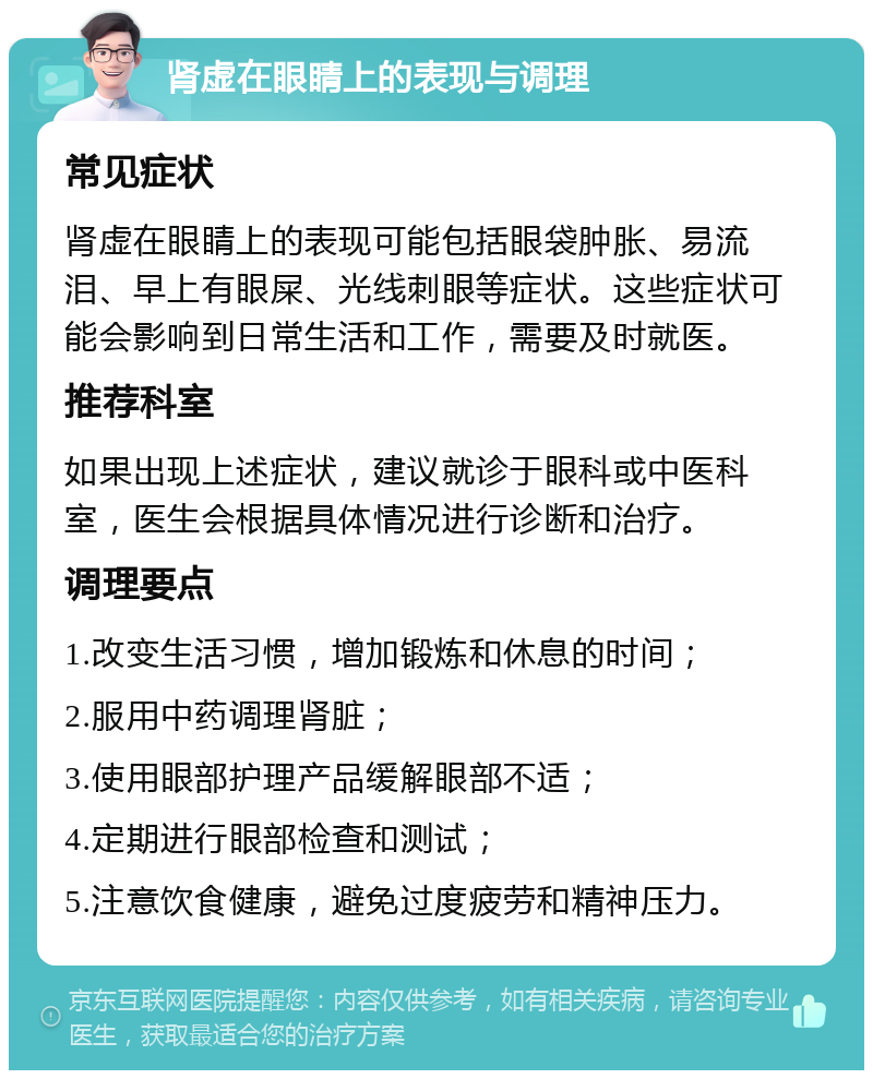 肾虚在眼睛上的表现与调理 常见症状 肾虚在眼睛上的表现可能包括眼袋肿胀、易流泪、早上有眼屎、光线刺眼等症状。这些症状可能会影响到日常生活和工作，需要及时就医。 推荐科室 如果出现上述症状，建议就诊于眼科或中医科室，医生会根据具体情况进行诊断和治疗。 调理要点 1.改变生活习惯，增加锻炼和休息的时间； 2.服用中药调理肾脏； 3.使用眼部护理产品缓解眼部不适； 4.定期进行眼部检查和测试； 5.注意饮食健康，避免过度疲劳和精神压力。