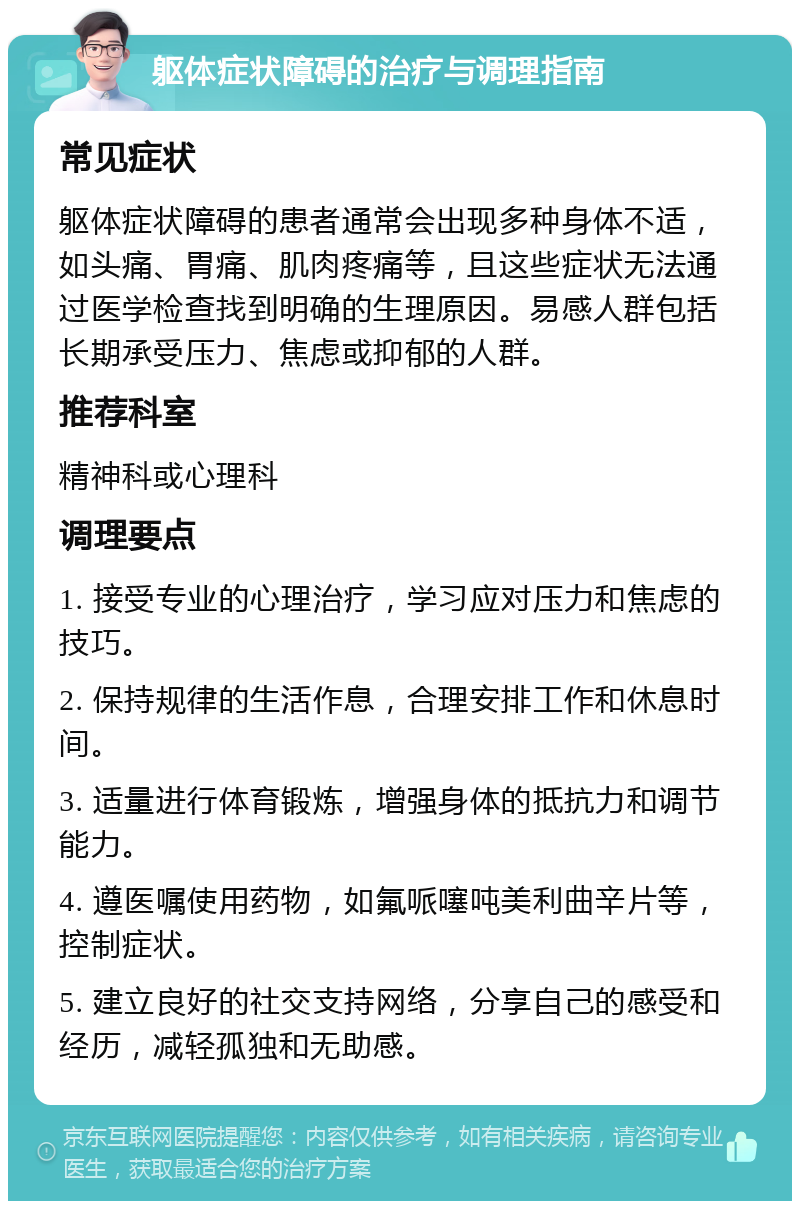 躯体症状障碍的治疗与调理指南 常见症状 躯体症状障碍的患者通常会出现多种身体不适，如头痛、胃痛、肌肉疼痛等，且这些症状无法通过医学检查找到明确的生理原因。易感人群包括长期承受压力、焦虑或抑郁的人群。 推荐科室 精神科或心理科 调理要点 1. 接受专业的心理治疗，学习应对压力和焦虑的技巧。 2. 保持规律的生活作息，合理安排工作和休息时间。 3. 适量进行体育锻炼，增强身体的抵抗力和调节能力。 4. 遵医嘱使用药物，如氟哌噻吨美利曲辛片等，控制症状。 5. 建立良好的社交支持网络，分享自己的感受和经历，减轻孤独和无助感。