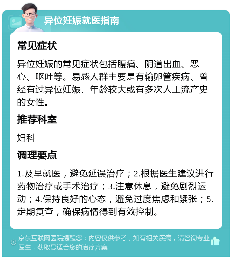 异位妊娠就医指南 常见症状 异位妊娠的常见症状包括腹痛、阴道出血、恶心、呕吐等。易感人群主要是有输卵管疾病、曾经有过异位妊娠、年龄较大或有多次人工流产史的女性。 推荐科室 妇科 调理要点 1.及早就医，避免延误治疗；2.根据医生建议进行药物治疗或手术治疗；3.注意休息，避免剧烈运动；4.保持良好的心态，避免过度焦虑和紧张；5.定期复查，确保病情得到有效控制。