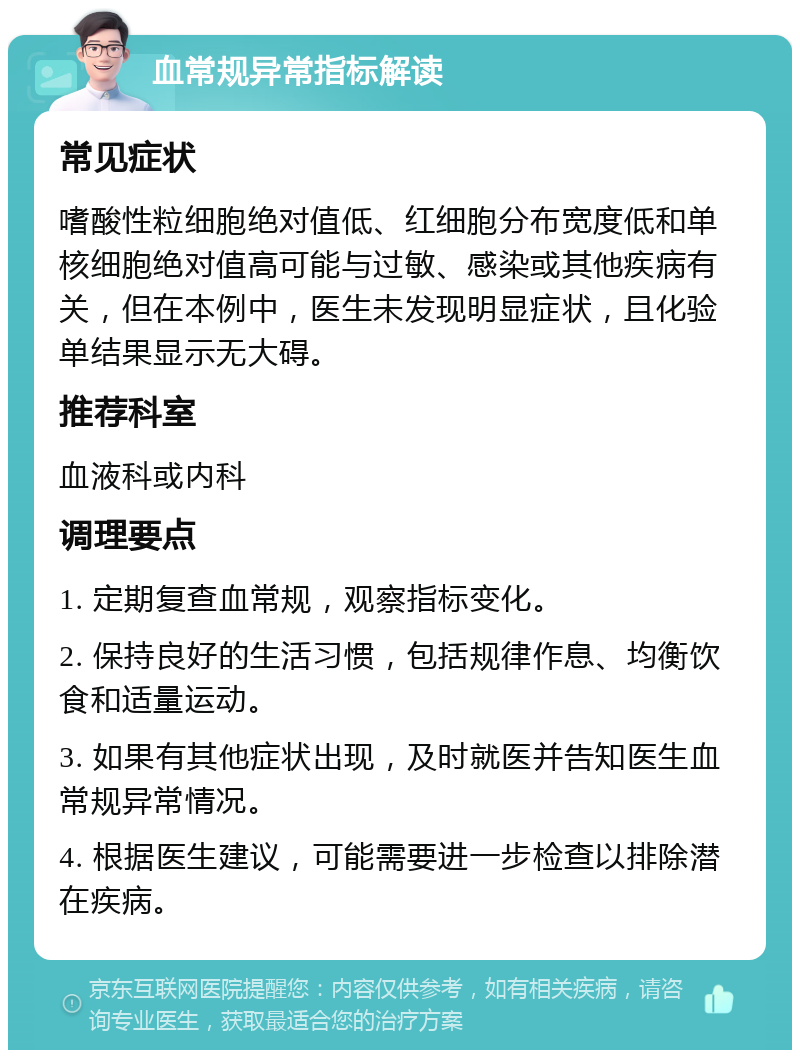 血常规异常指标解读 常见症状 嗜酸性粒细胞绝对值低、红细胞分布宽度低和单核细胞绝对值高可能与过敏、感染或其他疾病有关，但在本例中，医生未发现明显症状，且化验单结果显示无大碍。 推荐科室 血液科或内科 调理要点 1. 定期复查血常规，观察指标变化。 2. 保持良好的生活习惯，包括规律作息、均衡饮食和适量运动。 3. 如果有其他症状出现，及时就医并告知医生血常规异常情况。 4. 根据医生建议，可能需要进一步检查以排除潜在疾病。