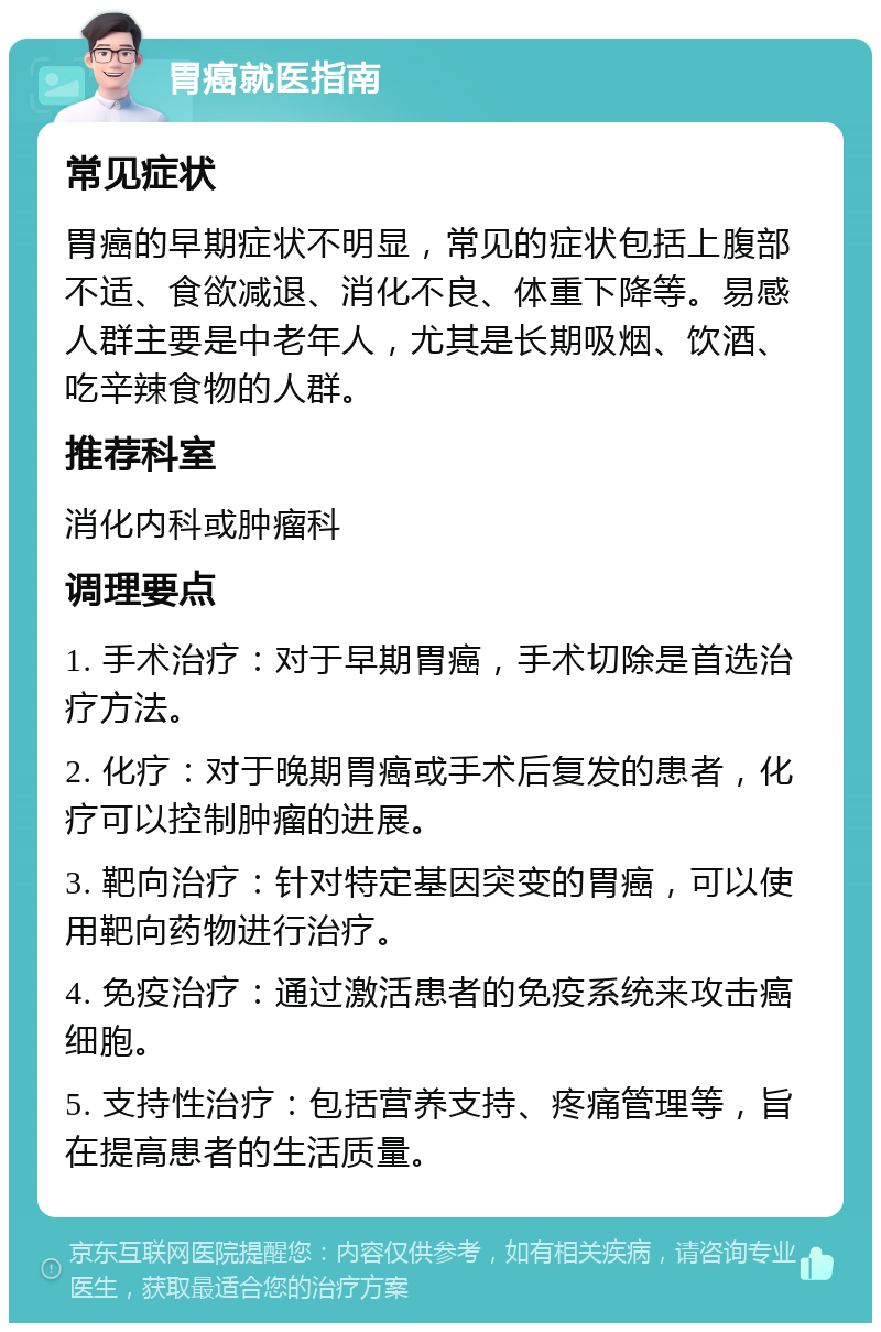 胃癌就医指南 常见症状 胃癌的早期症状不明显，常见的症状包括上腹部不适、食欲减退、消化不良、体重下降等。易感人群主要是中老年人，尤其是长期吸烟、饮酒、吃辛辣食物的人群。 推荐科室 消化内科或肿瘤科 调理要点 1. 手术治疗：对于早期胃癌，手术切除是首选治疗方法。 2. 化疗：对于晚期胃癌或手术后复发的患者，化疗可以控制肿瘤的进展。 3. 靶向治疗：针对特定基因突变的胃癌，可以使用靶向药物进行治疗。 4. 免疫治疗：通过激活患者的免疫系统来攻击癌细胞。 5. 支持性治疗：包括营养支持、疼痛管理等，旨在提高患者的生活质量。