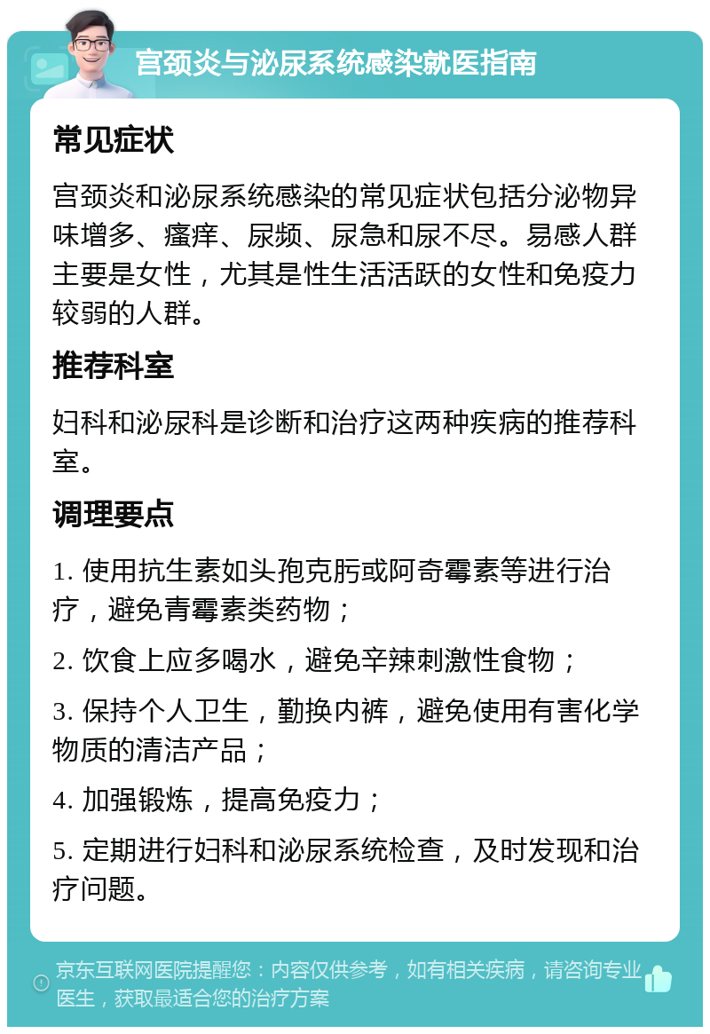 宫颈炎与泌尿系统感染就医指南 常见症状 宫颈炎和泌尿系统感染的常见症状包括分泌物异味增多、瘙痒、尿频、尿急和尿不尽。易感人群主要是女性，尤其是性生活活跃的女性和免疫力较弱的人群。 推荐科室 妇科和泌尿科是诊断和治疗这两种疾病的推荐科室。 调理要点 1. 使用抗生素如头孢克肟或阿奇霉素等进行治疗，避免青霉素类药物； 2. 饮食上应多喝水，避免辛辣刺激性食物； 3. 保持个人卫生，勤换内裤，避免使用有害化学物质的清洁产品； 4. 加强锻炼，提高免疫力； 5. 定期进行妇科和泌尿系统检查，及时发现和治疗问题。