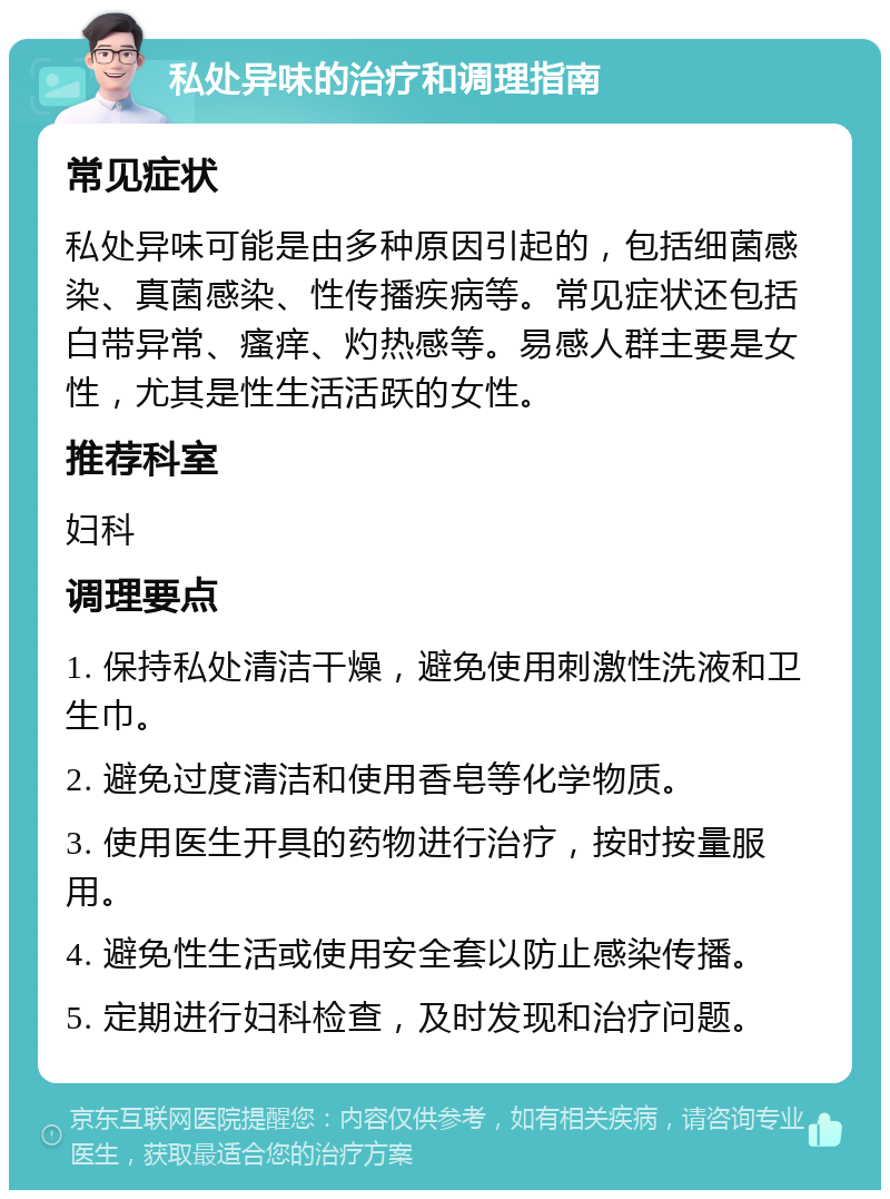 私处异味的治疗和调理指南 常见症状 私处异味可能是由多种原因引起的，包括细菌感染、真菌感染、性传播疾病等。常见症状还包括白带异常、瘙痒、灼热感等。易感人群主要是女性，尤其是性生活活跃的女性。 推荐科室 妇科 调理要点 1. 保持私处清洁干燥，避免使用刺激性洗液和卫生巾。 2. 避免过度清洁和使用香皂等化学物质。 3. 使用医生开具的药物进行治疗，按时按量服用。 4. 避免性生活或使用安全套以防止感染传播。 5. 定期进行妇科检查，及时发现和治疗问题。