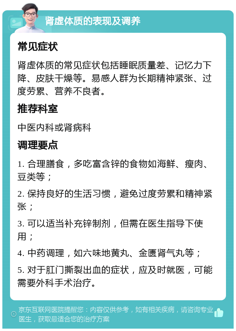 肾虚体质的表现及调养 常见症状 肾虚体质的常见症状包括睡眠质量差、记忆力下降、皮肤干燥等。易感人群为长期精神紧张、过度劳累、营养不良者。 推荐科室 中医内科或肾病科 调理要点 1. 合理膳食，多吃富含锌的食物如海鲜、瘦肉、豆类等； 2. 保持良好的生活习惯，避免过度劳累和精神紧张； 3. 可以适当补充锌制剂，但需在医生指导下使用； 4. 中药调理，如六味地黄丸、金匮肾气丸等； 5. 对于肛门撕裂出血的症状，应及时就医，可能需要外科手术治疗。