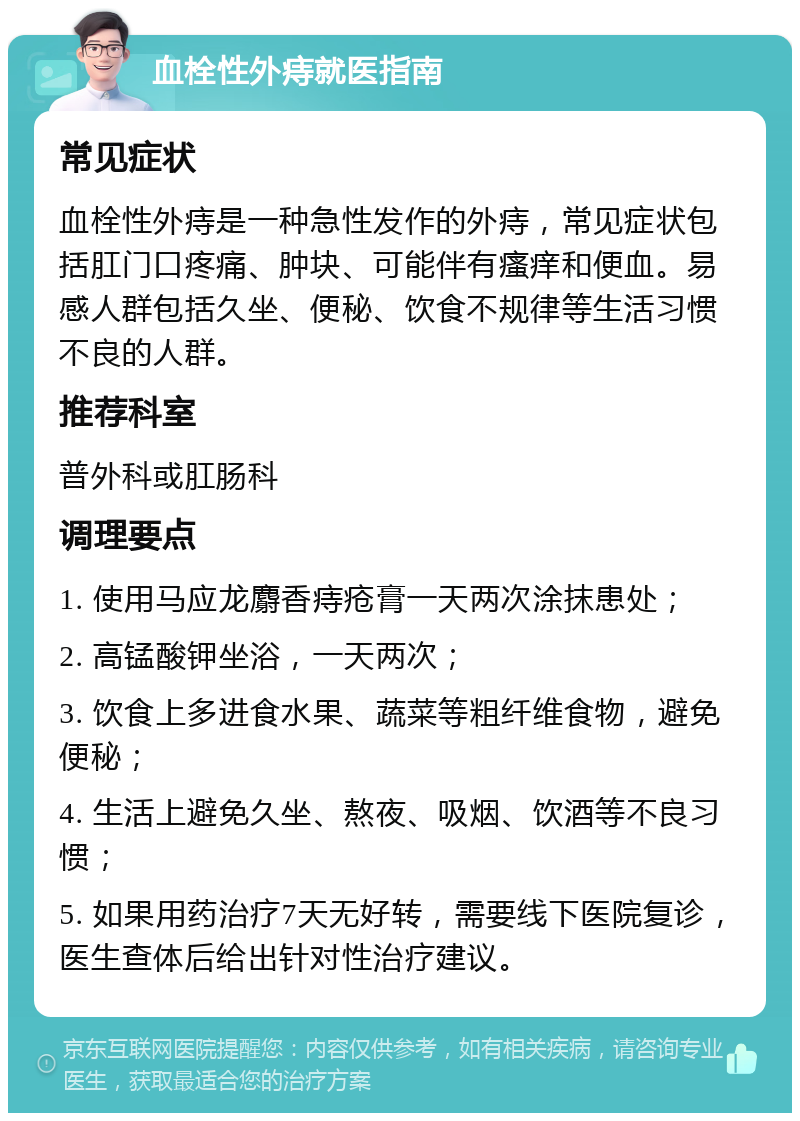 血栓性外痔就医指南 常见症状 血栓性外痔是一种急性发作的外痔，常见症状包括肛门口疼痛、肿块、可能伴有瘙痒和便血。易感人群包括久坐、便秘、饮食不规律等生活习惯不良的人群。 推荐科室 普外科或肛肠科 调理要点 1. 使用马应龙麝香痔疮膏一天两次涂抹患处； 2. 高锰酸钾坐浴，一天两次； 3. 饮食上多进食水果、蔬菜等粗纤维食物，避免便秘； 4. 生活上避免久坐、熬夜、吸烟、饮酒等不良习惯； 5. 如果用药治疗7天无好转，需要线下医院复诊，医生查体后给出针对性治疗建议。