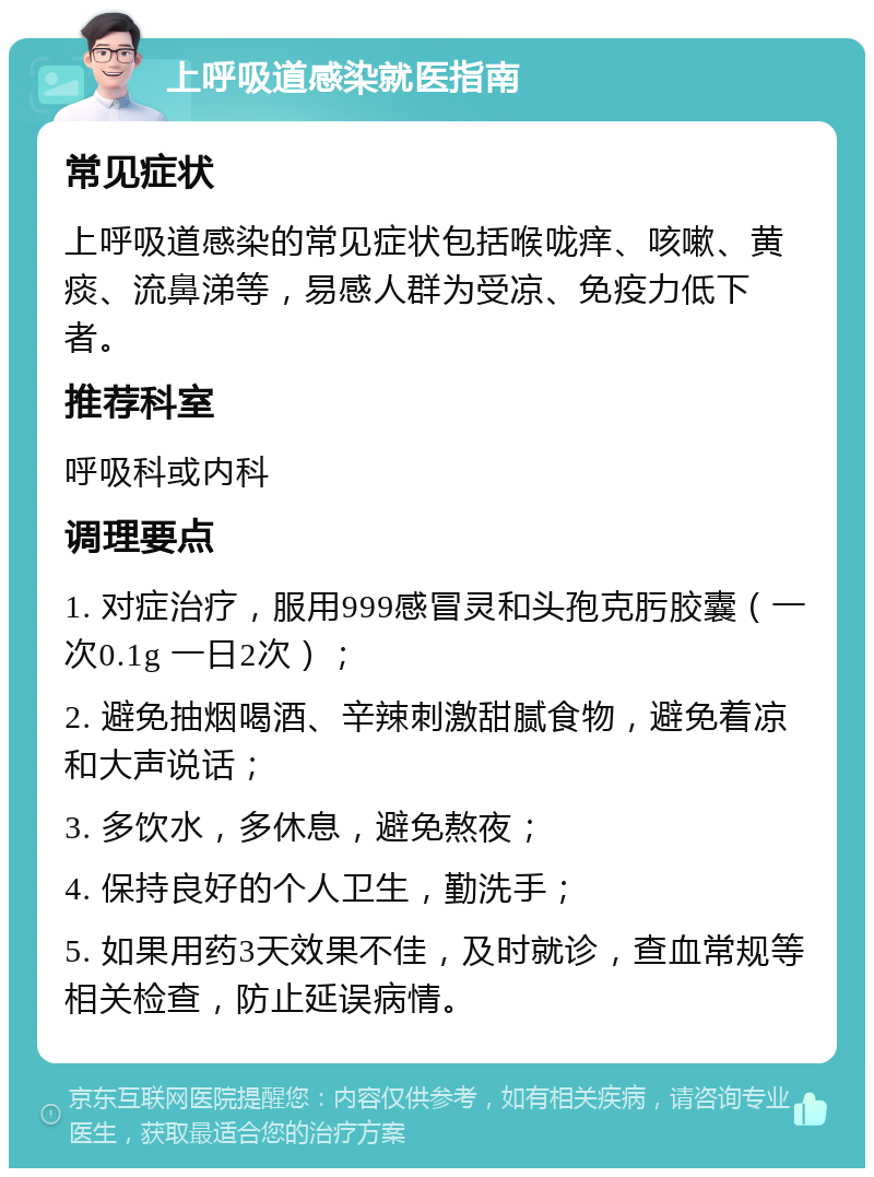 上呼吸道感染就医指南 常见症状 上呼吸道感染的常见症状包括喉咙痒、咳嗽、黄痰、流鼻涕等，易感人群为受凉、免疫力低下者。 推荐科室 呼吸科或内科 调理要点 1. 对症治疗，服用999感冒灵和头孢克肟胶囊（一次0.1g 一日2次）； 2. 避免抽烟喝酒、辛辣刺激甜腻食物，避免着凉和大声说话； 3. 多饮水，多休息，避免熬夜； 4. 保持良好的个人卫生，勤洗手； 5. 如果用药3天效果不佳，及时就诊，查血常规等相关检查，防止延误病情。