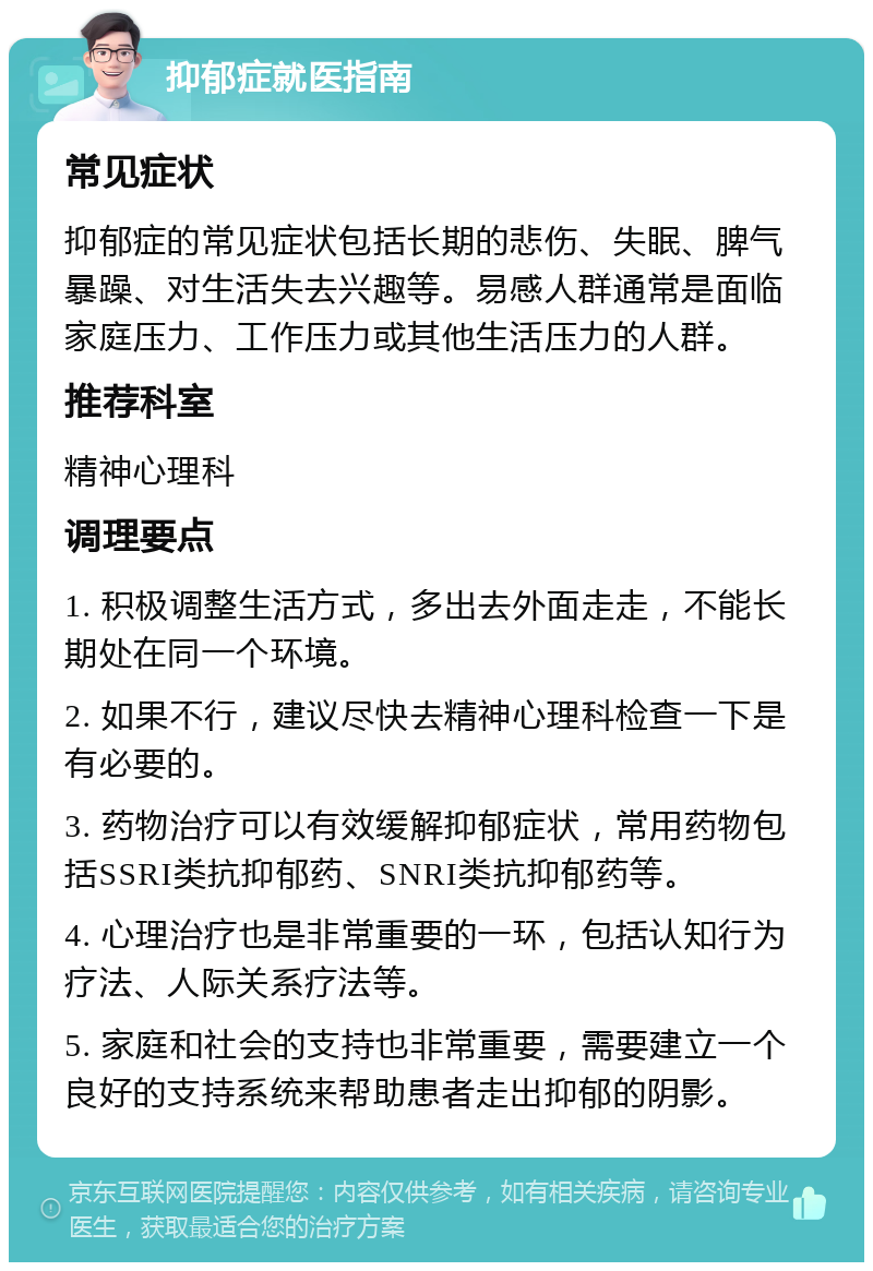 抑郁症就医指南 常见症状 抑郁症的常见症状包括长期的悲伤、失眠、脾气暴躁、对生活失去兴趣等。易感人群通常是面临家庭压力、工作压力或其他生活压力的人群。 推荐科室 精神心理科 调理要点 1. 积极调整生活方式，多出去外面走走，不能长期处在同一个环境。 2. 如果不行，建议尽快去精神心理科检查一下是有必要的。 3. 药物治疗可以有效缓解抑郁症状，常用药物包括SSRI类抗抑郁药、SNRI类抗抑郁药等。 4. 心理治疗也是非常重要的一环，包括认知行为疗法、人际关系疗法等。 5. 家庭和社会的支持也非常重要，需要建立一个良好的支持系统来帮助患者走出抑郁的阴影。