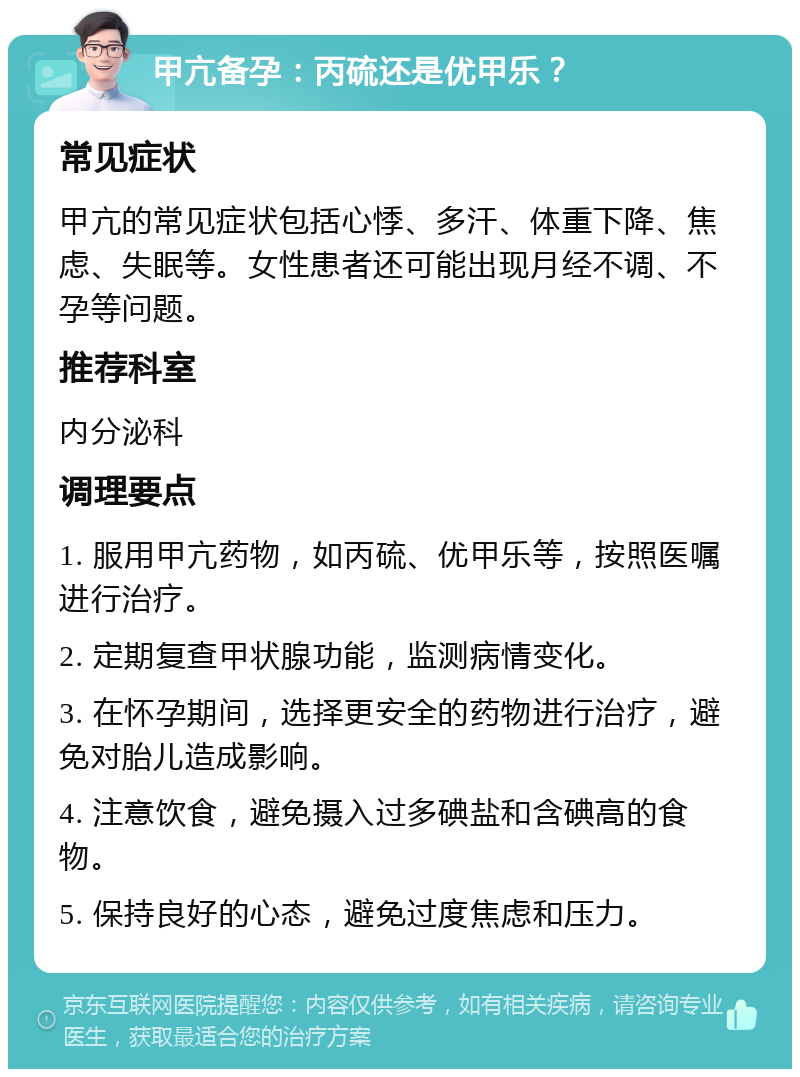 甲亢备孕：丙硫还是优甲乐？ 常见症状 甲亢的常见症状包括心悸、多汗、体重下降、焦虑、失眠等。女性患者还可能出现月经不调、不孕等问题。 推荐科室 内分泌科 调理要点 1. 服用甲亢药物，如丙硫、优甲乐等，按照医嘱进行治疗。 2. 定期复查甲状腺功能，监测病情变化。 3. 在怀孕期间，选择更安全的药物进行治疗，避免对胎儿造成影响。 4. 注意饮食，避免摄入过多碘盐和含碘高的食物。 5. 保持良好的心态，避免过度焦虑和压力。