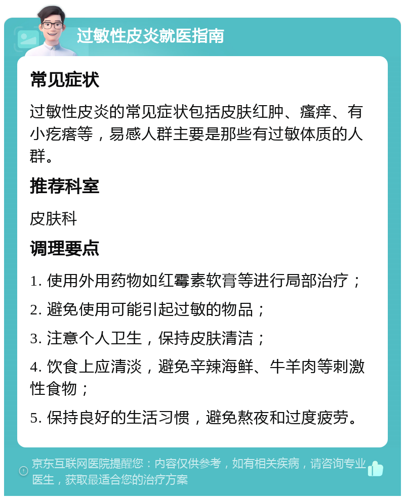 过敏性皮炎就医指南 常见症状 过敏性皮炎的常见症状包括皮肤红肿、瘙痒、有小疙瘩等，易感人群主要是那些有过敏体质的人群。 推荐科室 皮肤科 调理要点 1. 使用外用药物如红霉素软膏等进行局部治疗； 2. 避免使用可能引起过敏的物品； 3. 注意个人卫生，保持皮肤清洁； 4. 饮食上应清淡，避免辛辣海鲜、牛羊肉等刺激性食物； 5. 保持良好的生活习惯，避免熬夜和过度疲劳。