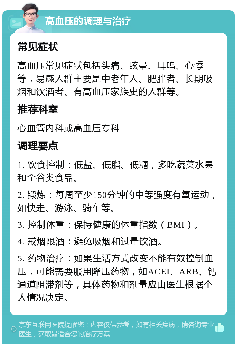 高血压的调理与治疗 常见症状 高血压常见症状包括头痛、眩晕、耳鸣、心悸等，易感人群主要是中老年人、肥胖者、长期吸烟和饮酒者、有高血压家族史的人群等。 推荐科室 心血管内科或高血压专科 调理要点 1. 饮食控制：低盐、低脂、低糖，多吃蔬菜水果和全谷类食品。 2. 锻炼：每周至少150分钟的中等强度有氧运动，如快走、游泳、骑车等。 3. 控制体重：保持健康的体重指数（BMI）。 4. 戒烟限酒：避免吸烟和过量饮酒。 5. 药物治疗：如果生活方式改变不能有效控制血压，可能需要服用降压药物，如ACEI、ARB、钙通道阻滞剂等，具体药物和剂量应由医生根据个人情况决定。