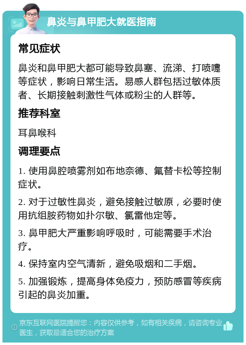 鼻炎与鼻甲肥大就医指南 常见症状 鼻炎和鼻甲肥大都可能导致鼻塞、流涕、打喷嚏等症状，影响日常生活。易感人群包括过敏体质者、长期接触刺激性气体或粉尘的人群等。 推荐科室 耳鼻喉科 调理要点 1. 使用鼻腔喷雾剂如布地奈德、氟替卡松等控制症状。 2. 对于过敏性鼻炎，避免接触过敏原，必要时使用抗组胺药物如扑尔敏、氯雷他定等。 3. 鼻甲肥大严重影响呼吸时，可能需要手术治疗。 4. 保持室内空气清新，避免吸烟和二手烟。 5. 加强锻炼，提高身体免疫力，预防感冒等疾病引起的鼻炎加重。