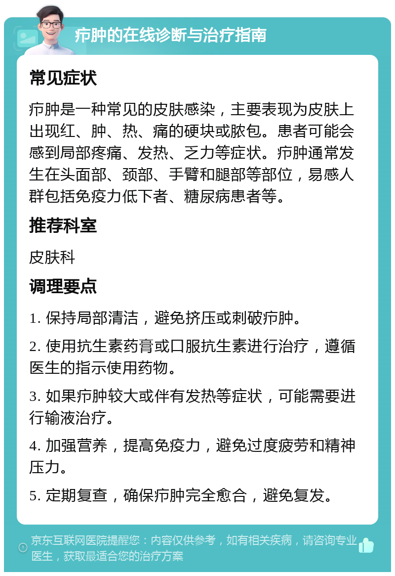 疖肿的在线诊断与治疗指南 常见症状 疖肿是一种常见的皮肤感染，主要表现为皮肤上出现红、肿、热、痛的硬块或脓包。患者可能会感到局部疼痛、发热、乏力等症状。疖肿通常发生在头面部、颈部、手臂和腿部等部位，易感人群包括免疫力低下者、糖尿病患者等。 推荐科室 皮肤科 调理要点 1. 保持局部清洁，避免挤压或刺破疖肿。 2. 使用抗生素药膏或口服抗生素进行治疗，遵循医生的指示使用药物。 3. 如果疖肿较大或伴有发热等症状，可能需要进行输液治疗。 4. 加强营养，提高免疫力，避免过度疲劳和精神压力。 5. 定期复查，确保疖肿完全愈合，避免复发。