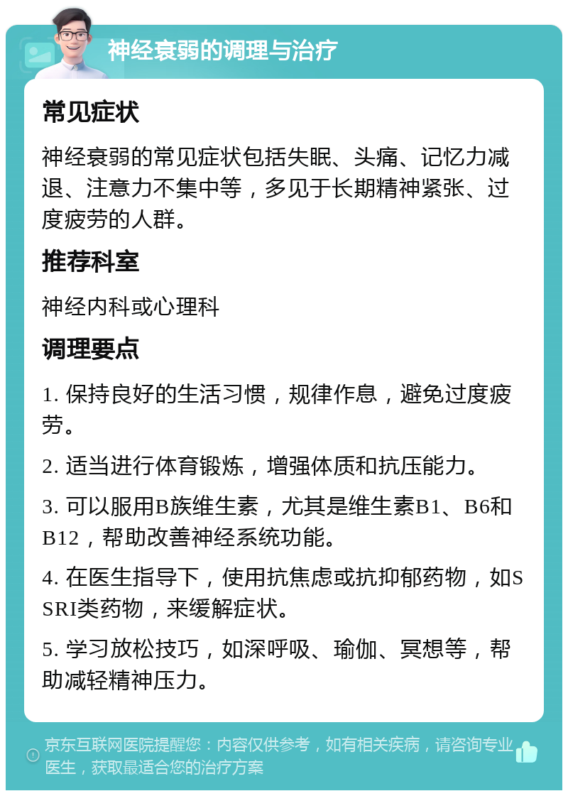 神经衰弱的调理与治疗 常见症状 神经衰弱的常见症状包括失眠、头痛、记忆力减退、注意力不集中等，多见于长期精神紧张、过度疲劳的人群。 推荐科室 神经内科或心理科 调理要点 1. 保持良好的生活习惯，规律作息，避免过度疲劳。 2. 适当进行体育锻炼，增强体质和抗压能力。 3. 可以服用B族维生素，尤其是维生素B1、B6和B12，帮助改善神经系统功能。 4. 在医生指导下，使用抗焦虑或抗抑郁药物，如SSRI类药物，来缓解症状。 5. 学习放松技巧，如深呼吸、瑜伽、冥想等，帮助减轻精神压力。