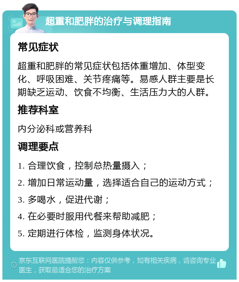 超重和肥胖的治疗与调理指南 常见症状 超重和肥胖的常见症状包括体重增加、体型变化、呼吸困难、关节疼痛等。易感人群主要是长期缺乏运动、饮食不均衡、生活压力大的人群。 推荐科室 内分泌科或营养科 调理要点 1. 合理饮食，控制总热量摄入； 2. 增加日常运动量，选择适合自己的运动方式； 3. 多喝水，促进代谢； 4. 在必要时服用代餐来帮助减肥； 5. 定期进行体检，监测身体状况。