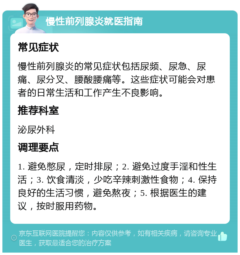 慢性前列腺炎就医指南 常见症状 慢性前列腺炎的常见症状包括尿频、尿急、尿痛、尿分叉、腰酸腰痛等。这些症状可能会对患者的日常生活和工作产生不良影响。 推荐科室 泌尿外科 调理要点 1. 避免憋尿，定时排尿；2. 避免过度手淫和性生活；3. 饮食清淡，少吃辛辣刺激性食物；4. 保持良好的生活习惯，避免熬夜；5. 根据医生的建议，按时服用药物。