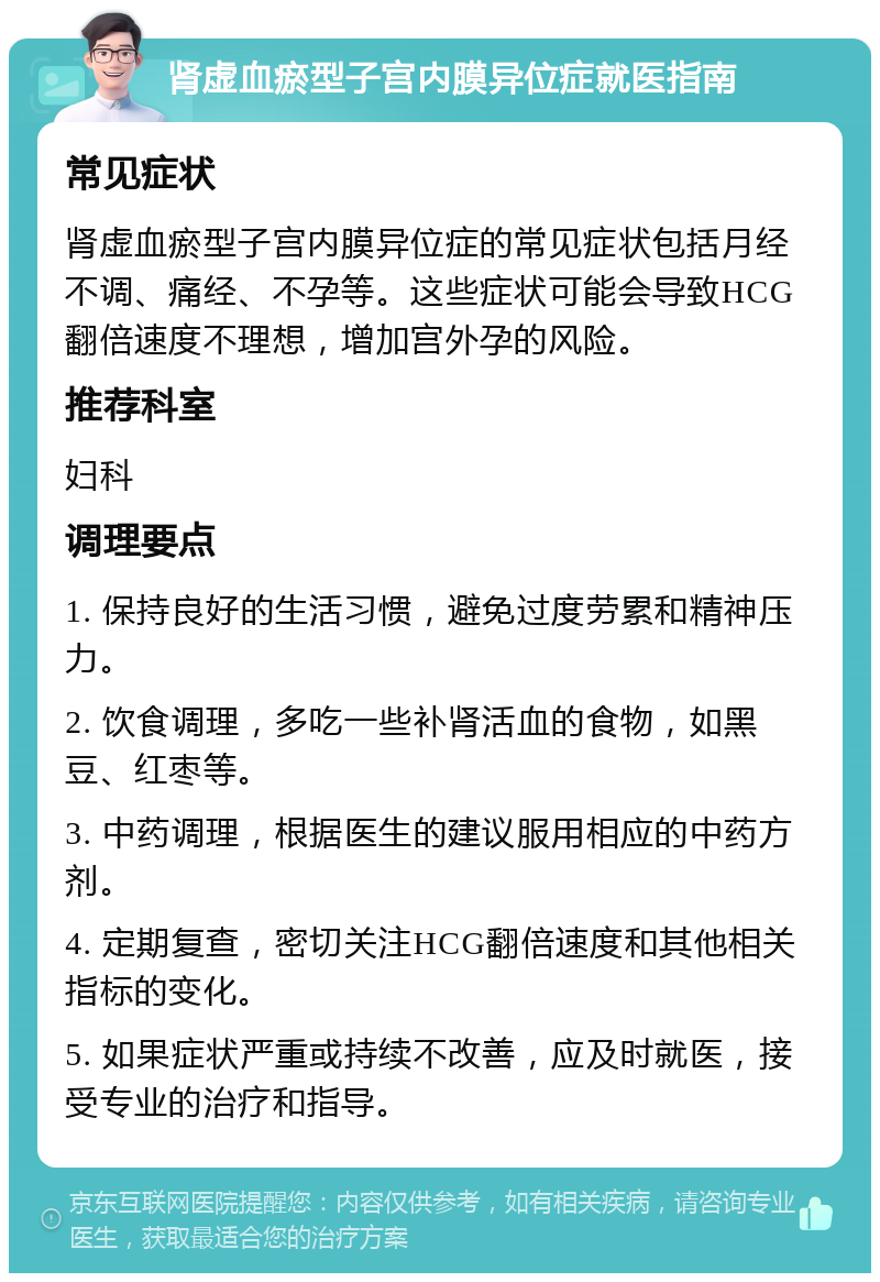 肾虚血瘀型子宫内膜异位症就医指南 常见症状 肾虚血瘀型子宫内膜异位症的常见症状包括月经不调、痛经、不孕等。这些症状可能会导致HCG翻倍速度不理想，增加宫外孕的风险。 推荐科室 妇科 调理要点 1. 保持良好的生活习惯，避免过度劳累和精神压力。 2. 饮食调理，多吃一些补肾活血的食物，如黑豆、红枣等。 3. 中药调理，根据医生的建议服用相应的中药方剂。 4. 定期复查，密切关注HCG翻倍速度和其他相关指标的变化。 5. 如果症状严重或持续不改善，应及时就医，接受专业的治疗和指导。