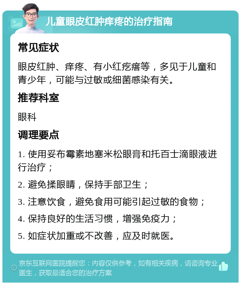 儿童眼皮红肿痒疼的治疗指南 常见症状 眼皮红肿、痒疼、有小红疙瘩等，多见于儿童和青少年，可能与过敏或细菌感染有关。 推荐科室 眼科 调理要点 1. 使用妥布霉素地塞米松眼膏和托百士滴眼液进行治疗； 2. 避免揉眼睛，保持手部卫生； 3. 注意饮食，避免食用可能引起过敏的食物； 4. 保持良好的生活习惯，增强免疫力； 5. 如症状加重或不改善，应及时就医。