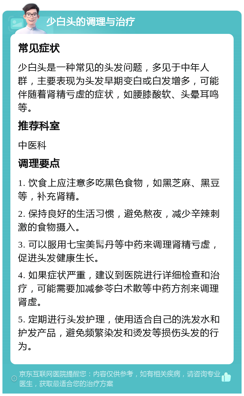 少白头的调理与治疗 常见症状 少白头是一种常见的头发问题，多见于中年人群，主要表现为头发早期变白或白发增多，可能伴随着肾精亏虚的症状，如腰膝酸软、头晕耳鸣等。 推荐科室 中医科 调理要点 1. 饮食上应注意多吃黑色食物，如黑芝麻、黑豆等，补充肾精。 2. 保持良好的生活习惯，避免熬夜，减少辛辣刺激的食物摄入。 3. 可以服用七宝美髯丹等中药来调理肾精亏虚，促进头发健康生长。 4. 如果症状严重，建议到医院进行详细检查和治疗，可能需要加减参苓白术散等中药方剂来调理肾虚。 5. 定期进行头发护理，使用适合自己的洗发水和护发产品，避免频繁染发和烫发等损伤头发的行为。