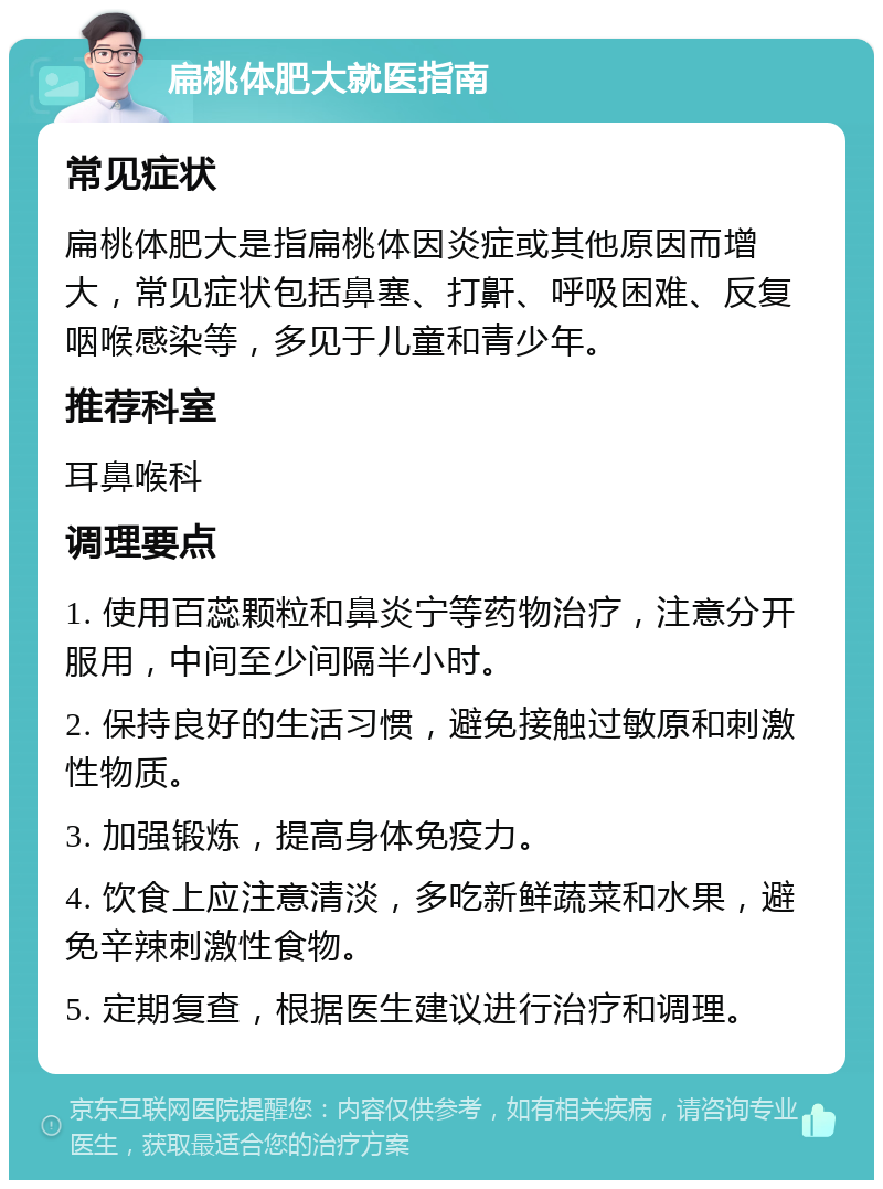 扁桃体肥大就医指南 常见症状 扁桃体肥大是指扁桃体因炎症或其他原因而增大，常见症状包括鼻塞、打鼾、呼吸困难、反复咽喉感染等，多见于儿童和青少年。 推荐科室 耳鼻喉科 调理要点 1. 使用百蕊颗粒和鼻炎宁等药物治疗，注意分开服用，中间至少间隔半小时。 2. 保持良好的生活习惯，避免接触过敏原和刺激性物质。 3. 加强锻炼，提高身体免疫力。 4. 饮食上应注意清淡，多吃新鲜蔬菜和水果，避免辛辣刺激性食物。 5. 定期复查，根据医生建议进行治疗和调理。