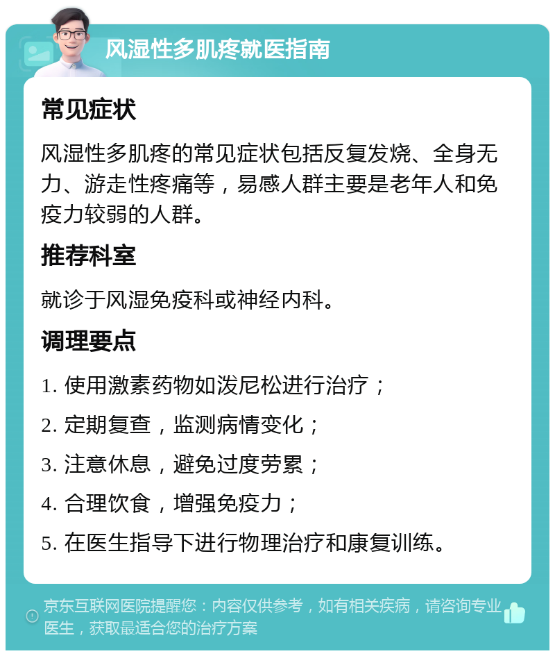 风湿性多肌疼就医指南 常见症状 风湿性多肌疼的常见症状包括反复发烧、全身无力、游走性疼痛等，易感人群主要是老年人和免疫力较弱的人群。 推荐科室 就诊于风湿免疫科或神经内科。 调理要点 1. 使用激素药物如泼尼松进行治疗； 2. 定期复查，监测病情变化； 3. 注意休息，避免过度劳累； 4. 合理饮食，增强免疫力； 5. 在医生指导下进行物理治疗和康复训练。