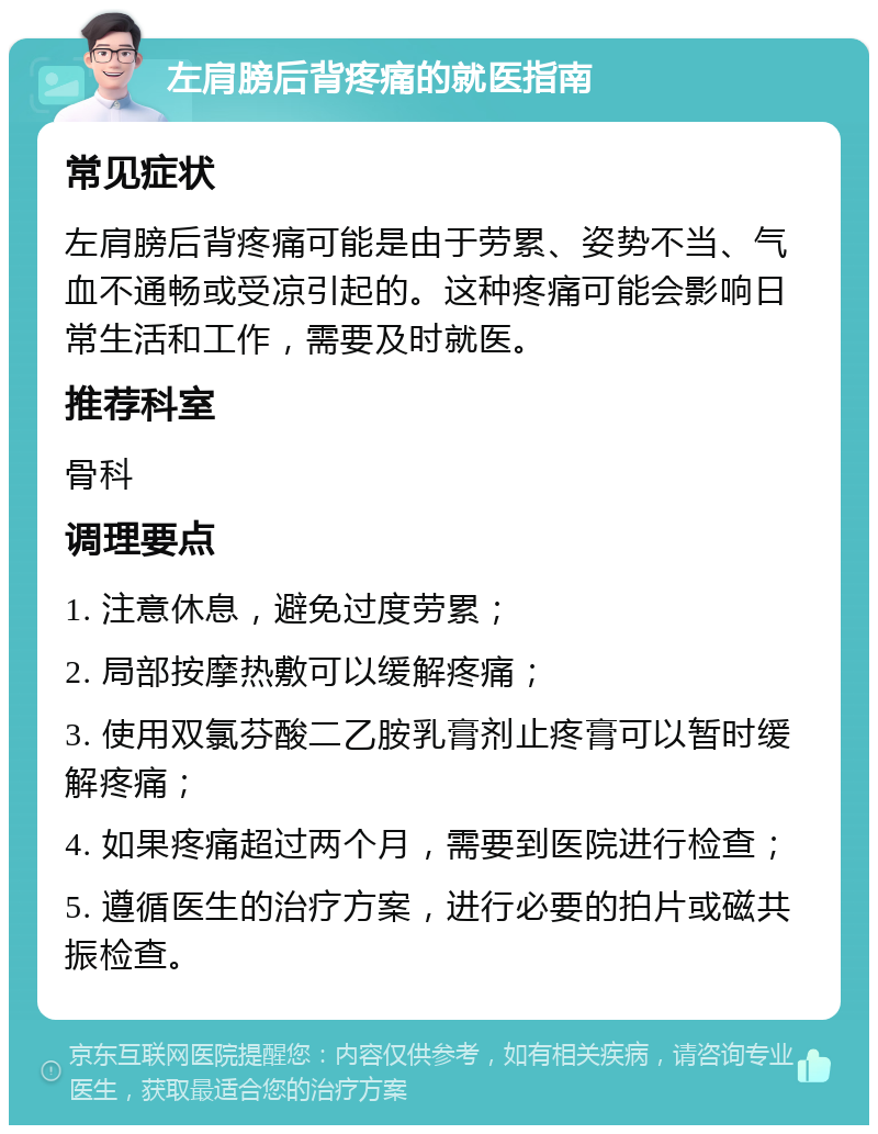 左肩膀后背疼痛的就医指南 常见症状 左肩膀后背疼痛可能是由于劳累、姿势不当、气血不通畅或受凉引起的。这种疼痛可能会影响日常生活和工作，需要及时就医。 推荐科室 骨科 调理要点 1. 注意休息，避免过度劳累； 2. 局部按摩热敷可以缓解疼痛； 3. 使用双氯芬酸二乙胺乳膏剂止疼膏可以暂时缓解疼痛； 4. 如果疼痛超过两个月，需要到医院进行检查； 5. 遵循医生的治疗方案，进行必要的拍片或磁共振检查。