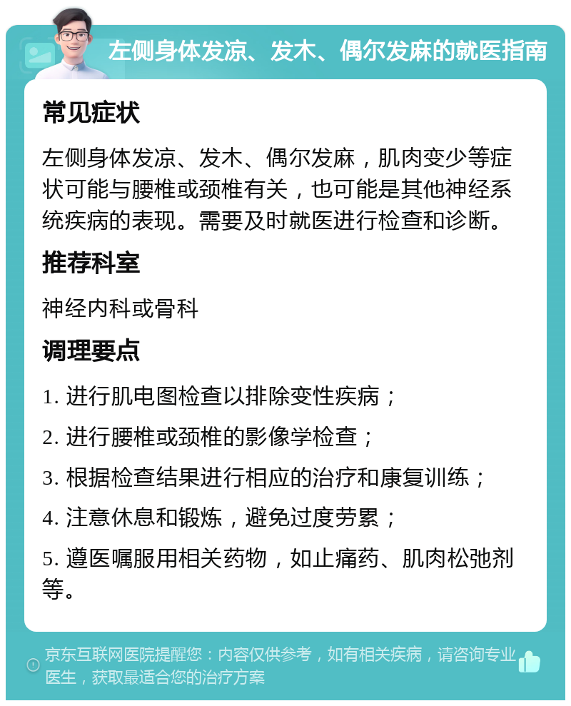 左侧身体发凉、发木、偶尔发麻的就医指南 常见症状 左侧身体发凉、发木、偶尔发麻，肌肉变少等症状可能与腰椎或颈椎有关，也可能是其他神经系统疾病的表现。需要及时就医进行检查和诊断。 推荐科室 神经内科或骨科 调理要点 1. 进行肌电图检查以排除变性疾病； 2. 进行腰椎或颈椎的影像学检查； 3. 根据检查结果进行相应的治疗和康复训练； 4. 注意休息和锻炼，避免过度劳累； 5. 遵医嘱服用相关药物，如止痛药、肌肉松弛剂等。