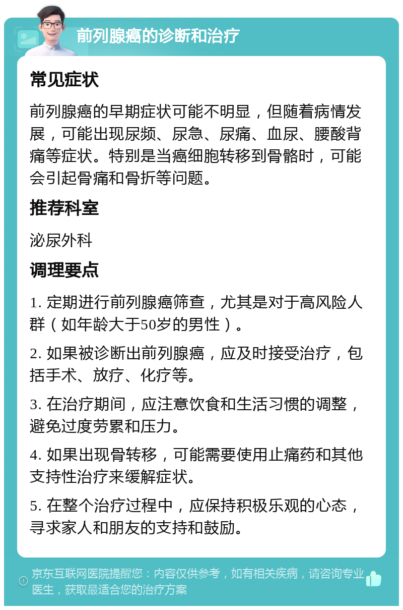 前列腺癌的诊断和治疗 常见症状 前列腺癌的早期症状可能不明显，但随着病情发展，可能出现尿频、尿急、尿痛、血尿、腰酸背痛等症状。特别是当癌细胞转移到骨骼时，可能会引起骨痛和骨折等问题。 推荐科室 泌尿外科 调理要点 1. 定期进行前列腺癌筛查，尤其是对于高风险人群（如年龄大于50岁的男性）。 2. 如果被诊断出前列腺癌，应及时接受治疗，包括手术、放疗、化疗等。 3. 在治疗期间，应注意饮食和生活习惯的调整，避免过度劳累和压力。 4. 如果出现骨转移，可能需要使用止痛药和其他支持性治疗来缓解症状。 5. 在整个治疗过程中，应保持积极乐观的心态，寻求家人和朋友的支持和鼓励。