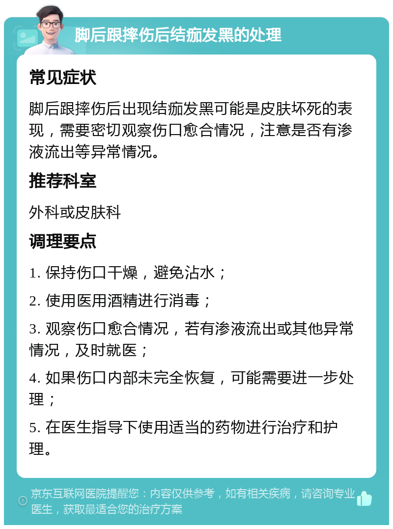 脚后跟摔伤后结痂发黑的处理 常见症状 脚后跟摔伤后出现结痂发黑可能是皮肤坏死的表现，需要密切观察伤口愈合情况，注意是否有渗液流出等异常情况。 推荐科室 外科或皮肤科 调理要点 1. 保持伤口干燥，避免沾水； 2. 使用医用酒精进行消毒； 3. 观察伤口愈合情况，若有渗液流出或其他异常情况，及时就医； 4. 如果伤口内部未完全恢复，可能需要进一步处理； 5. 在医生指导下使用适当的药物进行治疗和护理。