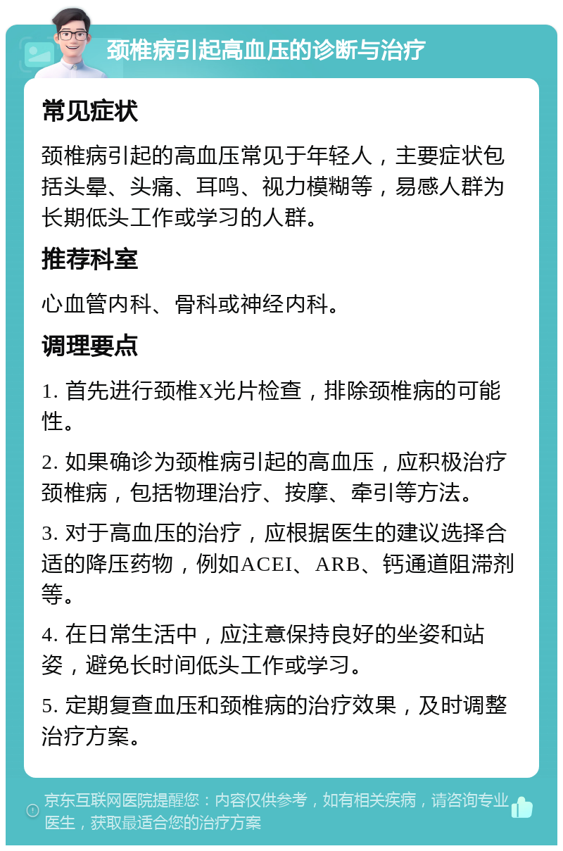 颈椎病引起高血压的诊断与治疗 常见症状 颈椎病引起的高血压常见于年轻人，主要症状包括头晕、头痛、耳鸣、视力模糊等，易感人群为长期低头工作或学习的人群。 推荐科室 心血管内科、骨科或神经内科。 调理要点 1. 首先进行颈椎X光片检查，排除颈椎病的可能性。 2. 如果确诊为颈椎病引起的高血压，应积极治疗颈椎病，包括物理治疗、按摩、牵引等方法。 3. 对于高血压的治疗，应根据医生的建议选择合适的降压药物，例如ACEI、ARB、钙通道阻滞剂等。 4. 在日常生活中，应注意保持良好的坐姿和站姿，避免长时间低头工作或学习。 5. 定期复查血压和颈椎病的治疗效果，及时调整治疗方案。