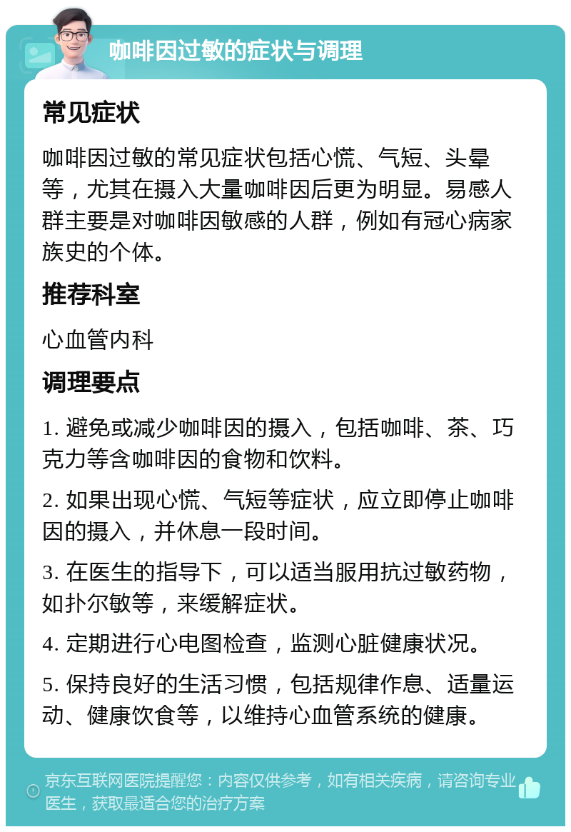 咖啡因过敏的症状与调理 常见症状 咖啡因过敏的常见症状包括心慌、气短、头晕等，尤其在摄入大量咖啡因后更为明显。易感人群主要是对咖啡因敏感的人群，例如有冠心病家族史的个体。 推荐科室 心血管内科 调理要点 1. 避免或减少咖啡因的摄入，包括咖啡、茶、巧克力等含咖啡因的食物和饮料。 2. 如果出现心慌、气短等症状，应立即停止咖啡因的摄入，并休息一段时间。 3. 在医生的指导下，可以适当服用抗过敏药物，如扑尔敏等，来缓解症状。 4. 定期进行心电图检查，监测心脏健康状况。 5. 保持良好的生活习惯，包括规律作息、适量运动、健康饮食等，以维持心血管系统的健康。