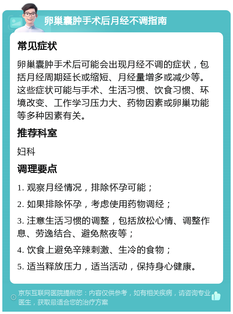 卵巢囊肿手术后月经不调指南 常见症状 卵巢囊肿手术后可能会出现月经不调的症状，包括月经周期延长或缩短、月经量增多或减少等。这些症状可能与手术、生活习惯、饮食习惯、环境改变、工作学习压力大、药物因素或卵巢功能等多种因素有关。 推荐科室 妇科 调理要点 1. 观察月经情况，排除怀孕可能； 2. 如果排除怀孕，考虑使用药物调经； 3. 注意生活习惯的调整，包括放松心情、调整作息、劳逸结合、避免熬夜等； 4. 饮食上避免辛辣刺激、生冷的食物； 5. 适当释放压力，适当活动，保持身心健康。