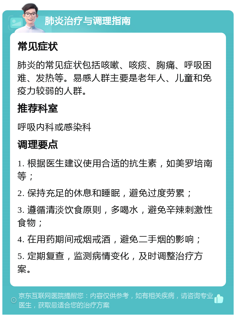 肺炎治疗与调理指南 常见症状 肺炎的常见症状包括咳嗽、咳痰、胸痛、呼吸困难、发热等。易感人群主要是老年人、儿童和免疫力较弱的人群。 推荐科室 呼吸内科或感染科 调理要点 1. 根据医生建议使用合适的抗生素，如美罗培南等； 2. 保持充足的休息和睡眠，避免过度劳累； 3. 遵循清淡饮食原则，多喝水，避免辛辣刺激性食物； 4. 在用药期间戒烟戒酒，避免二手烟的影响； 5. 定期复查，监测病情变化，及时调整治疗方案。