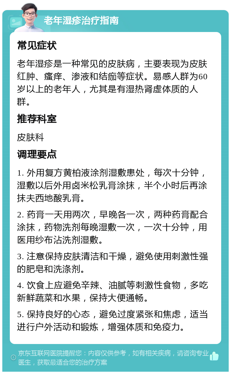 老年湿疹治疗指南 常见症状 老年湿疹是一种常见的皮肤病，主要表现为皮肤红肿、瘙痒、渗液和结痂等症状。易感人群为60岁以上的老年人，尤其是有湿热肾虚体质的人群。 推荐科室 皮肤科 调理要点 1. 外用复方黄柏液涂剂湿敷患处，每次十分钟，湿敷以后外用卤米松乳膏涂抹，半个小时后再涂抹夫西地酸乳膏。 2. 药膏一天用两次，早晚各一次，两种药膏配合涂抹，药物洗剂每晚湿敷一次，一次十分钟，用医用纱布沾洗剂湿敷。 3. 注意保持皮肤清洁和干燥，避免使用刺激性强的肥皂和洗涤剂。 4. 饮食上应避免辛辣、油腻等刺激性食物，多吃新鲜蔬菜和水果，保持大便通畅。 5. 保持良好的心态，避免过度紧张和焦虑，适当进行户外活动和锻炼，增强体质和免疫力。