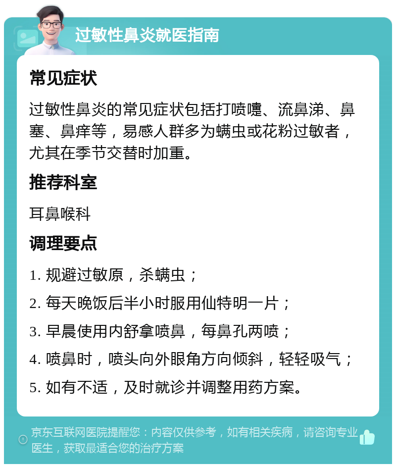 过敏性鼻炎就医指南 常见症状 过敏性鼻炎的常见症状包括打喷嚏、流鼻涕、鼻塞、鼻痒等，易感人群多为螨虫或花粉过敏者，尤其在季节交替时加重。 推荐科室 耳鼻喉科 调理要点 1. 规避过敏原，杀螨虫； 2. 每天晚饭后半小时服用仙特明一片； 3. 早晨使用内舒拿喷鼻，每鼻孔两喷； 4. 喷鼻时，喷头向外眼角方向倾斜，轻轻吸气； 5. 如有不适，及时就诊并调整用药方案。