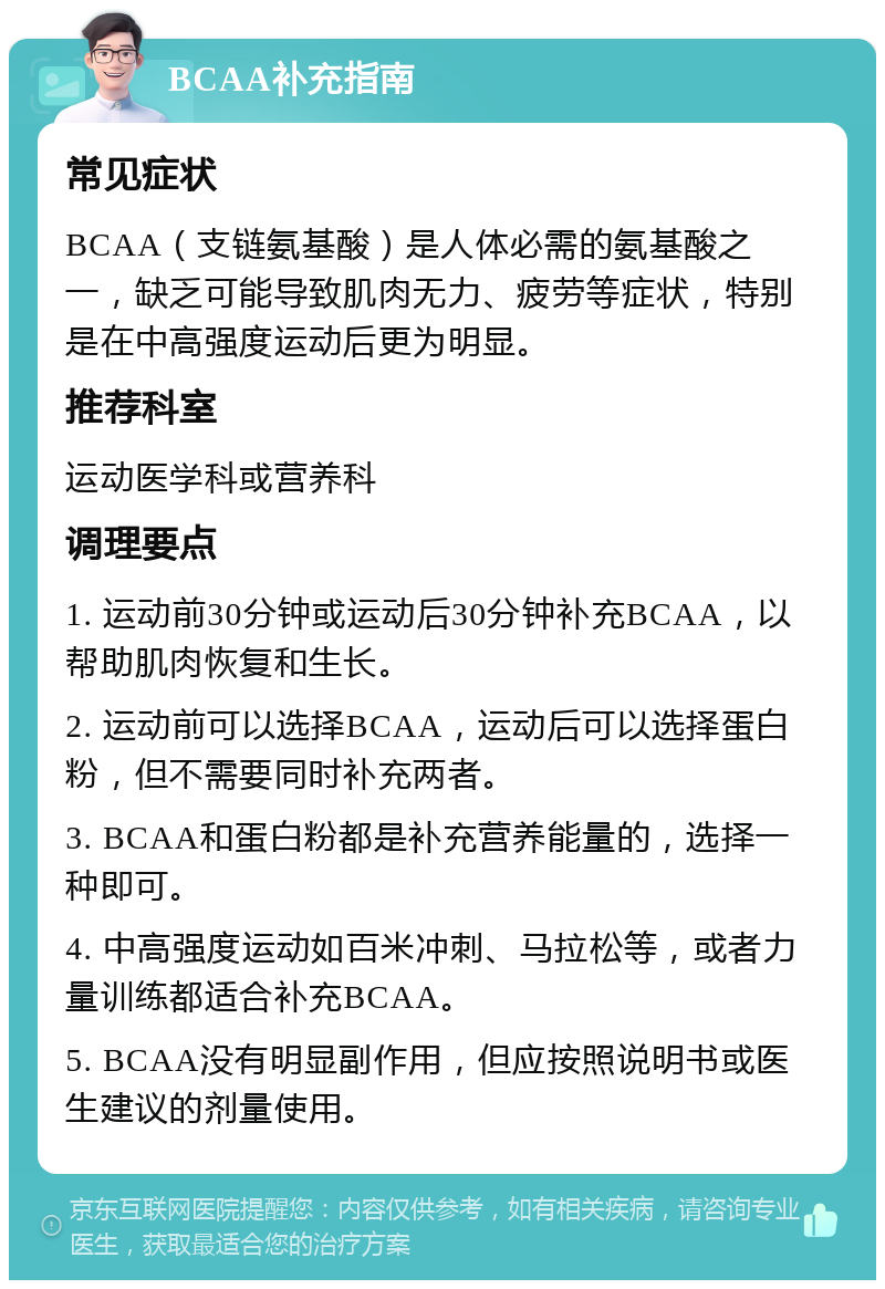 BCAA补充指南 常见症状 BCAA（支链氨基酸）是人体必需的氨基酸之一，缺乏可能导致肌肉无力、疲劳等症状，特别是在中高强度运动后更为明显。 推荐科室 运动医学科或营养科 调理要点 1. 运动前30分钟或运动后30分钟补充BCAA，以帮助肌肉恢复和生长。 2. 运动前可以选择BCAA，运动后可以选择蛋白粉，但不需要同时补充两者。 3. BCAA和蛋白粉都是补充营养能量的，选择一种即可。 4. 中高强度运动如百米冲刺、马拉松等，或者力量训练都适合补充BCAA。 5. BCAA没有明显副作用，但应按照说明书或医生建议的剂量使用。