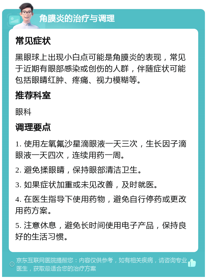 角膜炎的治疗与调理 常见症状 黑眼球上出现小白点可能是角膜炎的表现，常见于近期有眼部感染或创伤的人群，伴随症状可能包括眼睛红肿、疼痛、视力模糊等。 推荐科室 眼科 调理要点 1. 使用左氧氟沙星滴眼液一天三次，生长因子滴眼液一天四次，连续用药一周。 2. 避免揉眼睛，保持眼部清洁卫生。 3. 如果症状加重或未见改善，及时就医。 4. 在医生指导下使用药物，避免自行停药或更改用药方案。 5. 注意休息，避免长时间使用电子产品，保持良好的生活习惯。