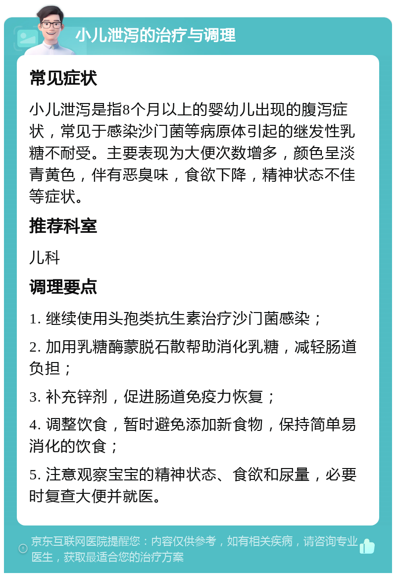 小儿泄泻的治疗与调理 常见症状 小儿泄泻是指8个月以上的婴幼儿出现的腹泻症状，常见于感染沙门菌等病原体引起的继发性乳糖不耐受。主要表现为大便次数增多，颜色呈淡青黄色，伴有恶臭味，食欲下降，精神状态不佳等症状。 推荐科室 儿科 调理要点 1. 继续使用头孢类抗生素治疗沙门菌感染； 2. 加用乳糖酶蒙脱石散帮助消化乳糖，减轻肠道负担； 3. 补充锌剂，促进肠道免疫力恢复； 4. 调整饮食，暂时避免添加新食物，保持简单易消化的饮食； 5. 注意观察宝宝的精神状态、食欲和尿量，必要时复查大便并就医。