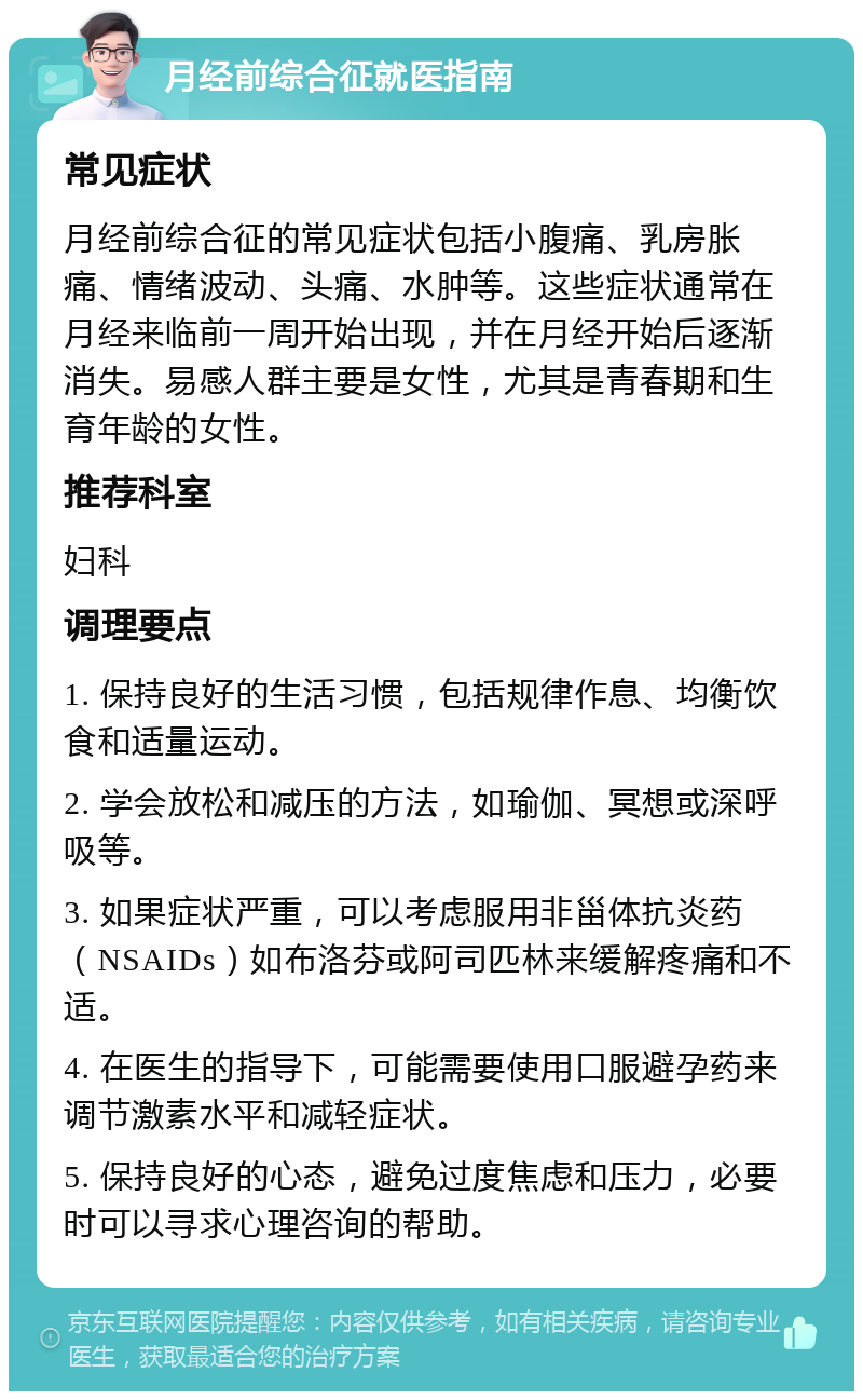 月经前综合征就医指南 常见症状 月经前综合征的常见症状包括小腹痛、乳房胀痛、情绪波动、头痛、水肿等。这些症状通常在月经来临前一周开始出现，并在月经开始后逐渐消失。易感人群主要是女性，尤其是青春期和生育年龄的女性。 推荐科室 妇科 调理要点 1. 保持良好的生活习惯，包括规律作息、均衡饮食和适量运动。 2. 学会放松和减压的方法，如瑜伽、冥想或深呼吸等。 3. 如果症状严重，可以考虑服用非甾体抗炎药（NSAIDs）如布洛芬或阿司匹林来缓解疼痛和不适。 4. 在医生的指导下，可能需要使用口服避孕药来调节激素水平和减轻症状。 5. 保持良好的心态，避免过度焦虑和压力，必要时可以寻求心理咨询的帮助。