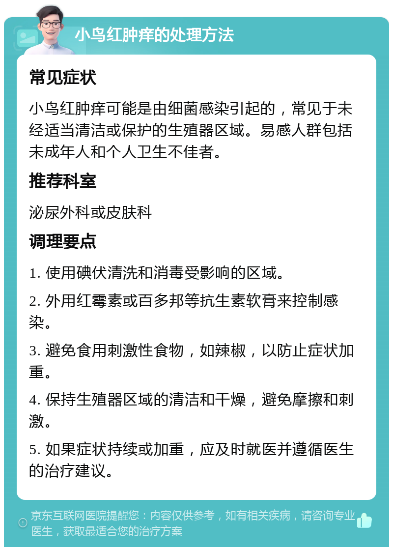 小鸟红肿痒的处理方法 常见症状 小鸟红肿痒可能是由细菌感染引起的，常见于未经适当清洁或保护的生殖器区域。易感人群包括未成年人和个人卫生不佳者。 推荐科室 泌尿外科或皮肤科 调理要点 1. 使用碘伏清洗和消毒受影响的区域。 2. 外用红霉素或百多邦等抗生素软膏来控制感染。 3. 避免食用刺激性食物，如辣椒，以防止症状加重。 4. 保持生殖器区域的清洁和干燥，避免摩擦和刺激。 5. 如果症状持续或加重，应及时就医并遵循医生的治疗建议。