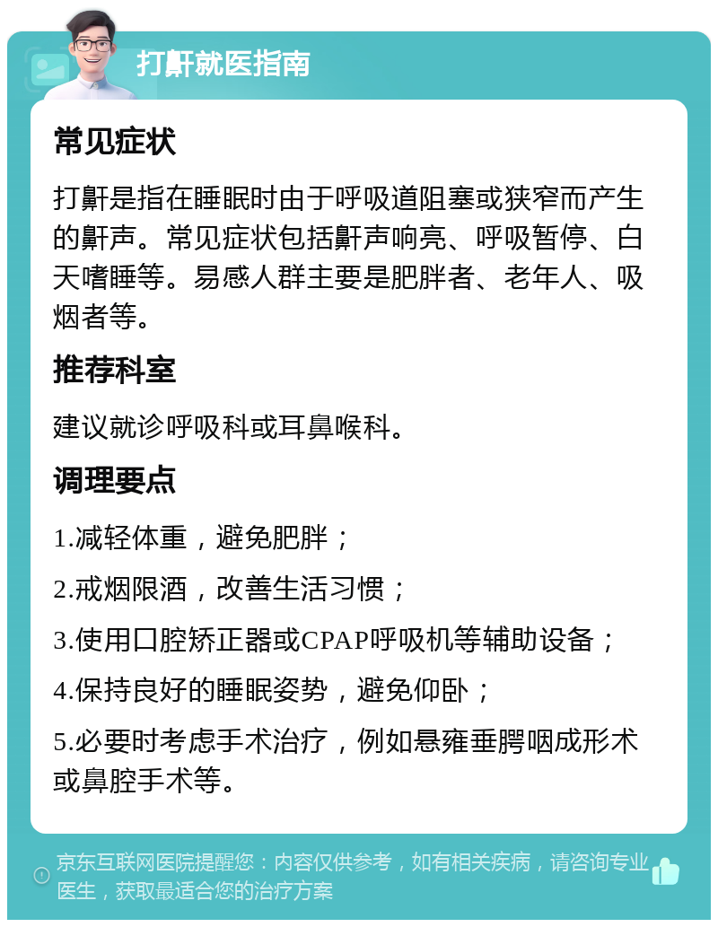 打鼾就医指南 常见症状 打鼾是指在睡眠时由于呼吸道阻塞或狭窄而产生的鼾声。常见症状包括鼾声响亮、呼吸暂停、白天嗜睡等。易感人群主要是肥胖者、老年人、吸烟者等。 推荐科室 建议就诊呼吸科或耳鼻喉科。 调理要点 1.减轻体重，避免肥胖； 2.戒烟限酒，改善生活习惯； 3.使用口腔矫正器或CPAP呼吸机等辅助设备； 4.保持良好的睡眠姿势，避免仰卧； 5.必要时考虑手术治疗，例如悬雍垂腭咽成形术或鼻腔手术等。