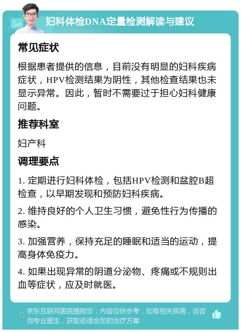 妇科体检DNA定量检测解读与建议 常见症状 根据患者提供的信息，目前没有明显的妇科疾病症状，HPV检测结果为阴性，其他检查结果也未显示异常。因此，暂时不需要过于担心妇科健康问题。 推荐科室 妇产科 调理要点 1. 定期进行妇科体检，包括HPV检测和盆腔B超检查，以早期发现和预防妇科疾病。 2. 维持良好的个人卫生习惯，避免性行为传播的感染。 3. 加强营养，保持充足的睡眠和适当的运动，提高身体免疫力。 4. 如果出现异常的阴道分泌物、疼痛或不规则出血等症状，应及时就医。