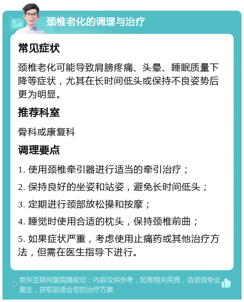 颈椎老化的调理与治疗 常见症状 颈椎老化可能导致肩膀疼痛、头晕、睡眠质量下降等症状，尤其在长时间低头或保持不良姿势后更为明显。 推荐科室 骨科或康复科 调理要点 1. 使用颈椎牵引器进行适当的牵引治疗； 2. 保持良好的坐姿和站姿，避免长时间低头； 3. 定期进行颈部放松操和按摩； 4. 睡觉时使用合适的枕头，保持颈椎前曲； 5. 如果症状严重，考虑使用止痛药或其他治疗方法，但需在医生指导下进行。