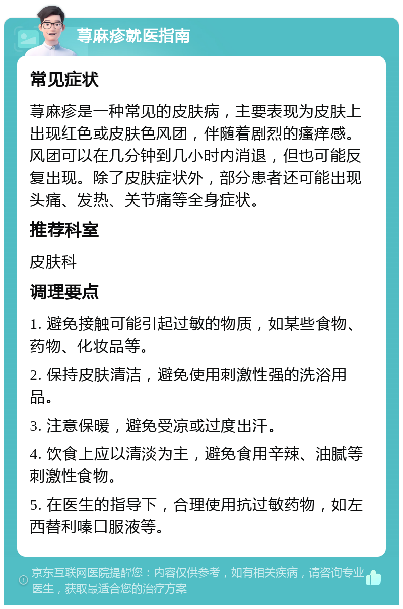 荨麻疹就医指南 常见症状 荨麻疹是一种常见的皮肤病，主要表现为皮肤上出现红色或皮肤色风团，伴随着剧烈的瘙痒感。风团可以在几分钟到几小时内消退，但也可能反复出现。除了皮肤症状外，部分患者还可能出现头痛、发热、关节痛等全身症状。 推荐科室 皮肤科 调理要点 1. 避免接触可能引起过敏的物质，如某些食物、药物、化妆品等。 2. 保持皮肤清洁，避免使用刺激性强的洗浴用品。 3. 注意保暖，避免受凉或过度出汗。 4. 饮食上应以清淡为主，避免食用辛辣、油腻等刺激性食物。 5. 在医生的指导下，合理使用抗过敏药物，如左西替利嗪口服液等。