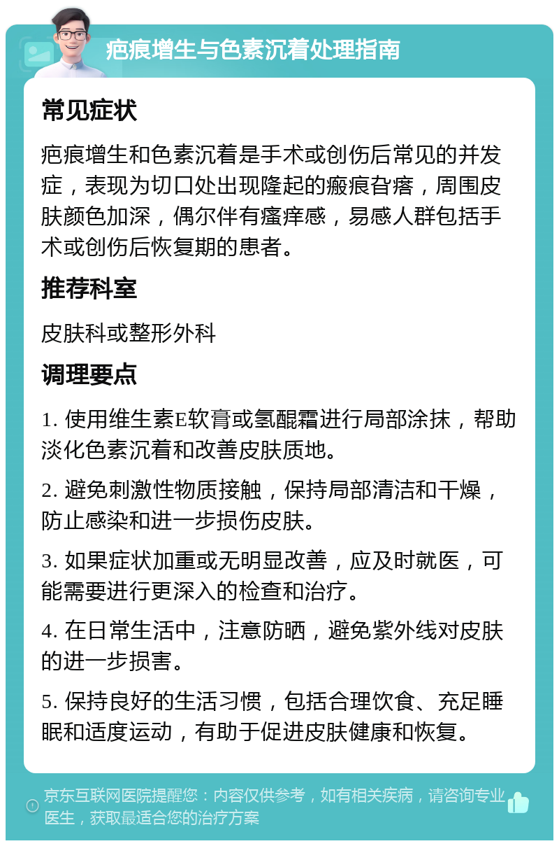 疤痕增生与色素沉着处理指南 常见症状 疤痕增生和色素沉着是手术或创伤后常见的并发症，表现为切口处出现隆起的瘢痕旮瘩，周围皮肤颜色加深，偶尔伴有瘙痒感，易感人群包括手术或创伤后恢复期的患者。 推荐科室 皮肤科或整形外科 调理要点 1. 使用维生素E软膏或氢醌霜进行局部涂抹，帮助淡化色素沉着和改善皮肤质地。 2. 避免刺激性物质接触，保持局部清洁和干燥，防止感染和进一步损伤皮肤。 3. 如果症状加重或无明显改善，应及时就医，可能需要进行更深入的检查和治疗。 4. 在日常生活中，注意防晒，避免紫外线对皮肤的进一步损害。 5. 保持良好的生活习惯，包括合理饮食、充足睡眠和适度运动，有助于促进皮肤健康和恢复。