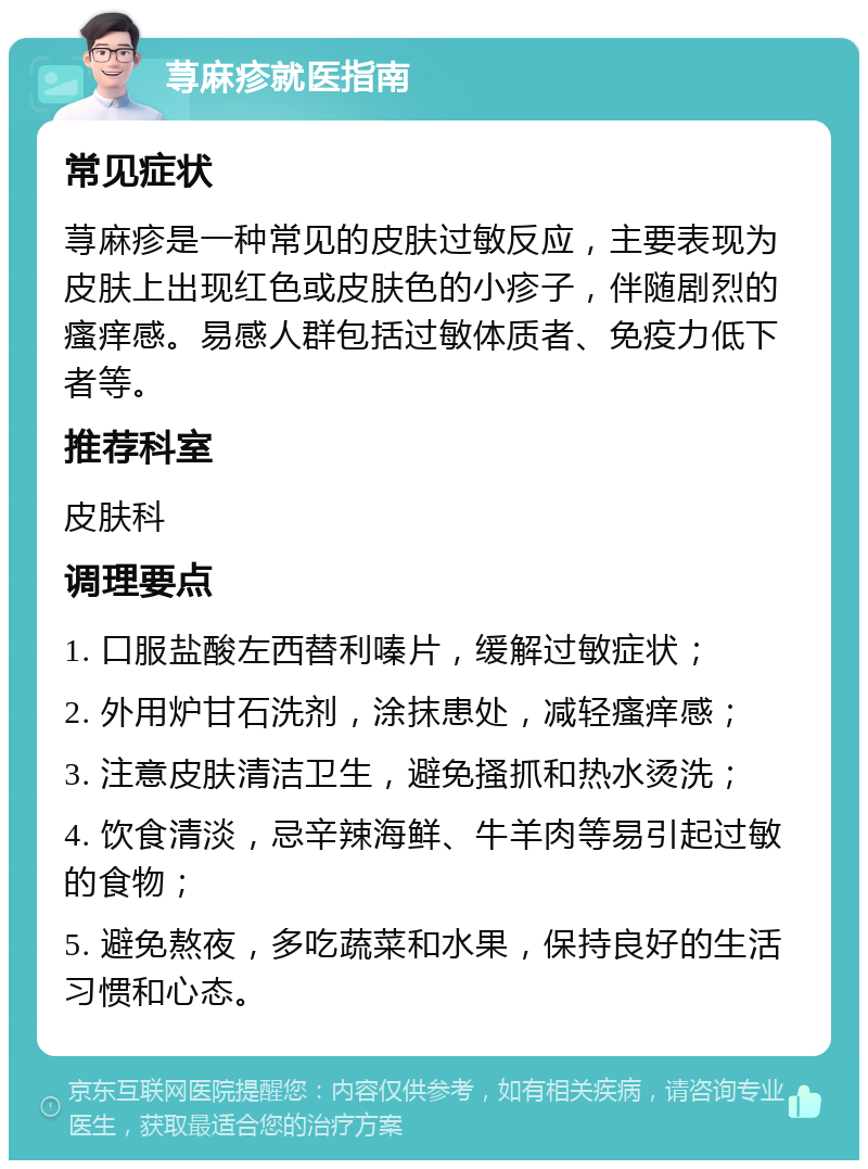 荨麻疹就医指南 常见症状 荨麻疹是一种常见的皮肤过敏反应，主要表现为皮肤上出现红色或皮肤色的小疹子，伴随剧烈的瘙痒感。易感人群包括过敏体质者、免疫力低下者等。 推荐科室 皮肤科 调理要点 1. 口服盐酸左西替利嗪片，缓解过敏症状； 2. 外用炉甘石洗剂，涂抹患处，减轻瘙痒感； 3. 注意皮肤清洁卫生，避免搔抓和热水烫洗； 4. 饮食清淡，忌辛辣海鲜、牛羊肉等易引起过敏的食物； 5. 避免熬夜，多吃蔬菜和水果，保持良好的生活习惯和心态。