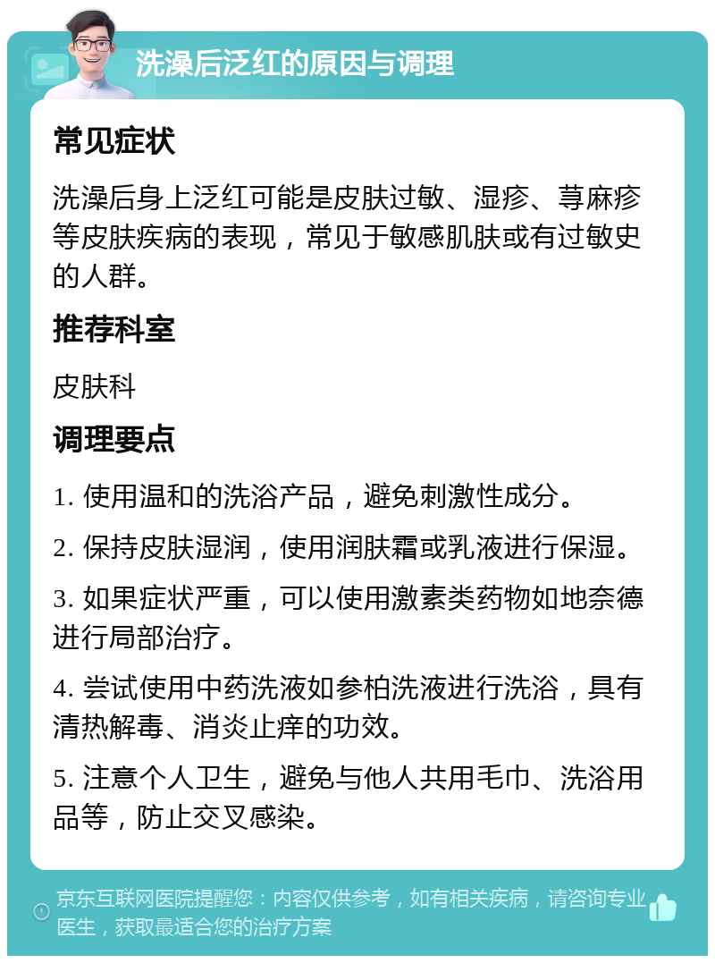 洗澡后泛红的原因与调理 常见症状 洗澡后身上泛红可能是皮肤过敏、湿疹、荨麻疹等皮肤疾病的表现，常见于敏感肌肤或有过敏史的人群。 推荐科室 皮肤科 调理要点 1. 使用温和的洗浴产品，避免刺激性成分。 2. 保持皮肤湿润，使用润肤霜或乳液进行保湿。 3. 如果症状严重，可以使用激素类药物如地奈德进行局部治疗。 4. 尝试使用中药洗液如参柏洗液进行洗浴，具有清热解毒、消炎止痒的功效。 5. 注意个人卫生，避免与他人共用毛巾、洗浴用品等，防止交叉感染。