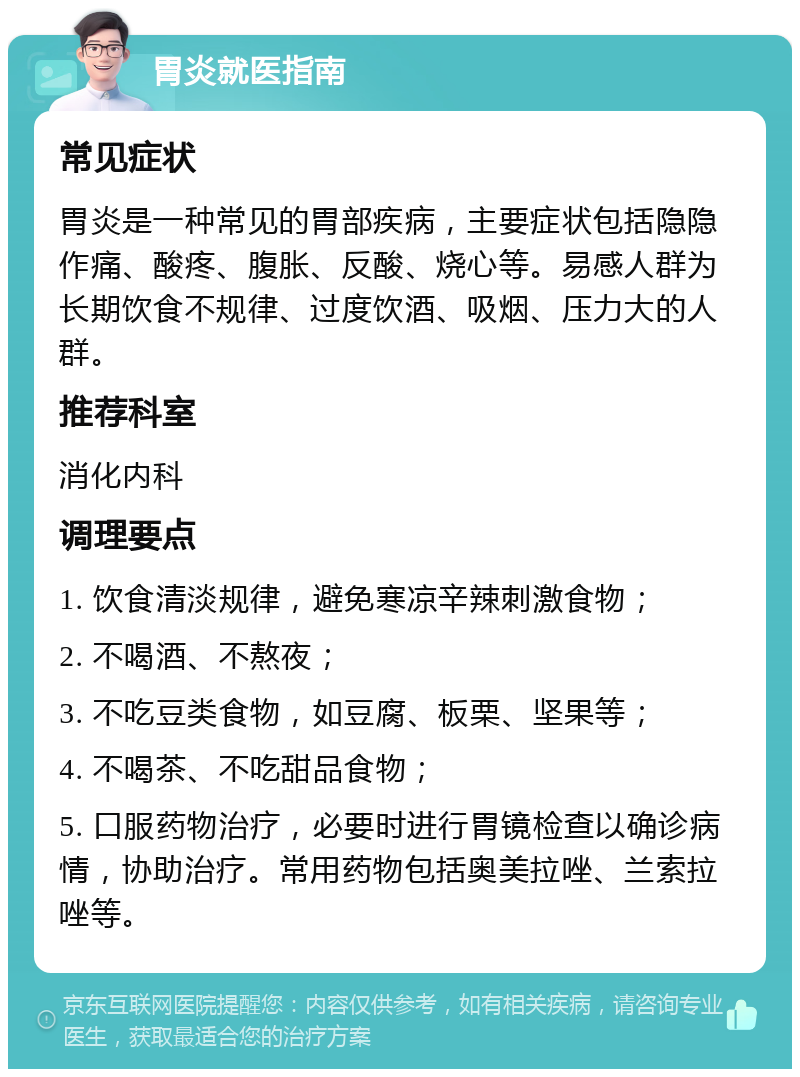 胃炎就医指南 常见症状 胃炎是一种常见的胃部疾病，主要症状包括隐隐作痛、酸疼、腹胀、反酸、烧心等。易感人群为长期饮食不规律、过度饮酒、吸烟、压力大的人群。 推荐科室 消化内科 调理要点 1. 饮食清淡规律，避免寒凉辛辣刺激食物； 2. 不喝酒、不熬夜； 3. 不吃豆类食物，如豆腐、板栗、坚果等； 4. 不喝茶、不吃甜品食物； 5. 口服药物治疗，必要时进行胃镜检查以确诊病情，协助治疗。常用药物包括奥美拉唑、兰索拉唑等。